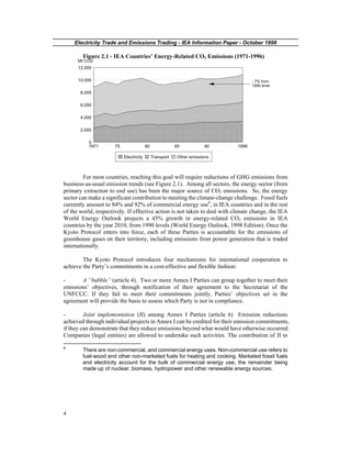 Electricity Trade and Emissions Trading - IEA Information Paper - October 1998
4
Figure 2.1 - IEA Countries’ Energy-Related CO2 Emissions (1971-1996)
1971 75 80 85 90 1996
0
2,000
4,000
6,000
8,000
10,000
12,000
Mt CO2
Electricity Transport Other emissions
- 7% from
1990 level
For most countries, reaching this goal will require reductions of GHG emissions from
business-as-usual emission trends (see Figure 2.1). Among all sectors, the energy sector (from
primary extraction to end use) has been the major source of CO2 emissions. So, the energy
sector can make a significant contribution to meeting the climate-change challenge. Fossil fuels
currently amount to 84% and 92% of commercial energy use8
, in IEA countries and in the rest
of the world, respectively. If effective action is not taken to deal with climate change, the IEA
World Energy Outlook projects a 45% growth in energy-related CO2 emissions in IEA
countries by the year 2010, from 1990 levels (World Energy Outlook, 1998 Edition). Once the
Kyoto Protocol enters into force, each of these Parties is accountable for the emissions of
greenhouse gases on their territory, including emissions from power generation that is traded
internationally.
The Kyoto Protocol introduces four mechanisms for international cooperation to
achieve the Party’s commitments in a cost-effective and flexible fashion:
- A “bubble” (article 4). Two or more Annex I Parties can group together to meet their
emissions’ objectives, through notification of their agreement to the Secretariat of the
UNFCCC. If they fail to meet their commitments jointly, Parties’ objectives set in the
agreement will provide the basis to assess which Party is not in compliance.
- Joint implementation (JI) among Annex I Parties (article 6) Emission reductions
achieved through individual projects in Annex I can be credited for their emission commitments,
if they can demonstrate that they reduce emissions beyond what would have otherwise occurred.
Companies (legal entities) are allowed to undertake such activities. The contribution of JI to
8
There are non-commercial, and commercial energy uses. Non-commercial use refers to
fuel-wood and other non-marketed fuels for heating and cooking. Marketed fossil fuels
and electricity account for the bulk of commercial energy use, the remainder being
made up of nuclear, biomass, hydropower and other renewable energy sources.
 