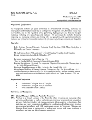 Lisa Lambuth Lewis, P.G. 723 E. Bell
Street
Murfreesboro, TN 37130
(770) 842-7031
llewis@entellus-environmental.com
Professional Qualifications
My background includes 29 years experience in environmental consulting, including site
investigations and remediation activities at underground storage tank sites, hazardous waste sites,
and landfills, and in the regulatory arena performing hydrogeologic and fate-and-transport
modeling; evaluating new technologies and methods. My experience also includes designing,
proposing and managing contracts, developing rules and guidelines, and negotiating regulatory,
business, and political environmental matters with private owners, the government, and the public.
Education
B.S., Geology, Furman University, Columbia, South Carolina, 1984, Minor Equivalent in
Philosophy and Foreign Languages
M. S., Hydrogeology, 1996, University of South Carolina, Columbia South Carolina
Project Management, Geraghty & Miller, Inc., 1991
Personnel Management, State of Georgia, 1996
“How to Handle Difficult Customers”, State of Georgia, 2000
Practical Karst Course (40-hour), Environmental Education Enterprises, Dr. Thomas Aley, et
al., 2000, Richmond, Kentucky
Bioplume II model short-course, Rice University, Dr. Hanadi Rifai, 1998
Groundwater Modeling (40-hour), Princeton Groundwater, Inc., Dr. Robert Cleary, 1995
Additional short courses on the effective recovery of free product, soil gas sampling, natural
degradation and treatment of chlorinated hydrocarbons, and Vapor Intrusion – EPA and
ITRC
Registration/Certification
• Professional Geologist, State of Georgia
• Professional Geologist, State of Tennessee
• 40-Hour HAZWOPER Certified
Experience and Background
2015- Project Manager, SEMS, Inc. Nashville, Tennessee
2016. Worked as a Branch Manager of the Nashville office, operating and managing office,
personnel, and projects as well as performing environmental assessment and remediation
projects. Activities include work plan development, data evaluation, cost estimates, field
activities, and report preparation, in addition to coordination of field personnel for other
environmental compliance and UST maintenance projects in Tennessee, Alabama, and
Georgia. Experienced in management of underground storage tank issues pertaining to
compliance and state and federal clean-up regulations.
 