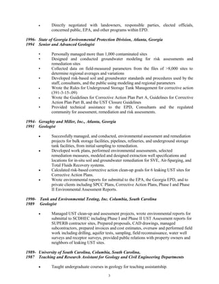 • Directly negotiated with landowners, responsible parties, elected officials,
concerned public, EPA, and other programs within EPD.
1996- State of Georgia Environmental Protection Division, Atlanta, Georgia
1994 Senior and Advanced Geologist
• Personally managed more than 1,000 contaminated sites
• Designed and conducted groundwater modeling for risk assessments and
remediation sites
• Collected data on field-measured parameters from the files of >8,000 sites to
determine regional averages and variations
• Developed risk-based soil and groundwater standards and procedures used by the
staff, consultants, and the public using modeling and regional parameters
• Wrote the Rules for Underground Storage Tank Management for corrective action
(391-3-15-.09)
• Wrote the Guidelines for Corrective Action Plan Part A, Guidelines for Corrective
Action Plan Part B, and the UST Closure Guidelines
• Provided technical assistance to the EPD, Consultants and the regulated
community for assessment, remediation and risk assessments.
1994- Geraghty and Miller, Inc., Atlanta, Georgia
1991 Geologist
• Successfully managed, and conducted, environmental assessment and remediation
projects for bulk storage facilities, pipelines, refineries, and underground storage
tank facilities, from initial sampling to remediation.
• Developed work plans, performed environmental assessments, selected
remediation measures, modeled and designed extraction well specifications and
locations for in-situ soil and groundwater remediation for SVE, Air-Sparging, and
Total Fluids Recovery systems.
• Calculated risk-based corrective action clean-up goals for 6 leaking UST sites for
Corrective Action Plans.
• Wrote environmental reports for submittal to the EPA, the Georgia EPD, and to
private clients including SPCC Plans, Corrective Action Plans, Phase I and Phase
II Environmental Assessment Reports.
1990- Tank and Environmental Testing, Inc. Columbia, South Carolina
1989 Geologist
• Managed UST clean-up and assessment projects, wrote environmental reports for
submittal to SCDHEC including Phase I and Phase II UST Assessment reports for
SUPERB contractor sites, Prepared proposals, CAD drawings, managed
subcontractors, prepared invoices and cost estimates, oversaw and performed field
work including drilling, aquifer tests, sampling, field reconnaissance, water well
surveys and receptor surveys, provided public relations with property owners and
neighbors of leaking UST sites.
1989- University of South Carolina, Columbia, South Carolina,
1987 Teaching and Research Assistant for Geology and Civil Engineering Departments
• Taught undergraduate courses in geology for teaching assistantship.
3
 