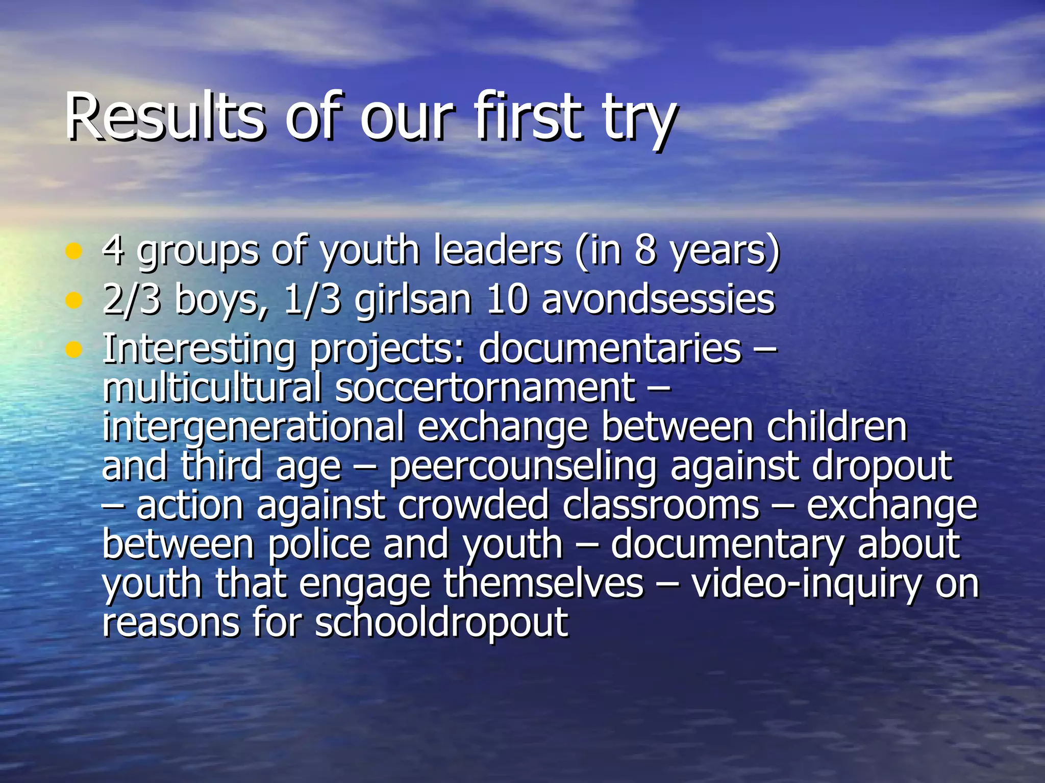 Results of our first try 4 groups of youth leaders (in 8 years) 2/3 boys, 1/3 girlsan 10 avondsessies Interesting projects: documentaries –  multicultural soccertornament – intergenerational exchange between children and third age – peercounseling against dropout – action against crowded classrooms – exchange between police and youth – documentary about youth that engage themselves – video-inquiry on reasons for schooldropout 