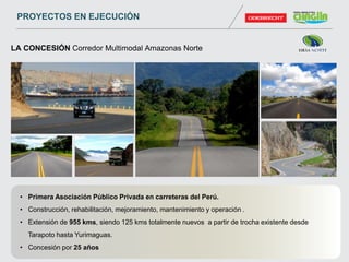 • Primera Asociación Público Privada en carreteras del Perú.
• Construcción, rehabilitación, mejoramiento, mantenimiento y operación .
• Extensión de 955 kms, siendo 125 kms totalmente nuevos a partir de trocha existente desde
Tarapoto hasta Yurimaguas.
• Concesión por 25 años
LA CONCESIÓN Corredor Multimodal Amazonas Norte
PROYECTOS EN EJECUCIÓN
 
