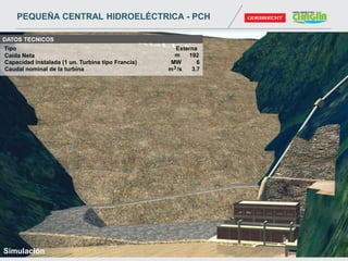 DATOS TECNICOS
Caída Neta m 192
Caudal nominal de la turbina m3 /s 3.7
Capacidad instalada (1 un. Turbina tipo Francis) MW 6
Tipo Externa
Simulación
PEQUEÑA CENTRAL HIDROELÉCTRICA - PCH
 