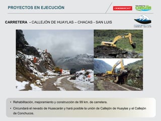 • Rehabilitación, mejoramiento y construcción de 99 km. de carretera.
• Circundará el nevado de Huascarán y hará posible la unión de Callejón de Huaylas y el Callejón
de Conchucos.
CARRETERA - CALLEJÓN DE HUAYLAS – CHACAS - SAN LUIS
PROYECTOS EN EJECUCIÓN
 