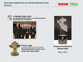 V PREMIO PERU 2021
A LA RESPONSABILIDAD SOCIAL Y AL DESENVOLVIMENTO
SUSTENTABLE DE LAS EMPRESAS
Empresa Socialmente
Responsable
Mayo 2011
Primer Lugar
CONSÓRCIO CONSTRUTOR IIRSA NORTE
RESPONSABILIDAD SOCIAL EN LA
CARRETERA IIRSA NORTE
RECONOCIMIENTOS EN RESPONSABILIDAD
SOCIAL
 