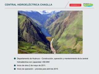 Departamento de Huánuco - Construcción, operación y mantenimiento de la central
hidroeléctrica con capacidad 456 MW
Inicio de obra 2 de mayo de 2011.
Inicio de operación – prevista para abril de 2015
CENTRAL HIDROELÉCTRICA CHAGLLA
 
