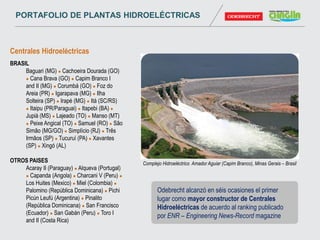 Centrales Hidroeléctricas
BRASIL
Baguari (MG)  Cachoeira Dourada (GO)
 Cana Brava (GO)  Capim Branco I
and II (MG)  Corumbá (GO)  Foz do
Areia (PR)  Igarapava (MG)  Ilha
Solteira (SP)  Irapé (MG)  Itá (SC/RS)
 Itaipu (PR/Paraguai)  Itapebi (BA) 
Jupiá (MS)  Lajeado (TO)  Manso (MT)
 Peixe Angical (TO)  Samuel (RO)  São
Simão (MG/GO)  Simplício (RJ)  Três
Irmãos (SP)  Tucuruí (PA)  Xavantes
(SP)  Xingó (AL)
OTROS PAISES
Acaray II (Paraguay)  Alqueva (Portugal)
 Capanda (Angola)  Charcani V (Peru) 
Los Huites (Mexico)  Miel (Colombia) 
Palomino (República Dominicana)  Pichi
Picún Leufú (Argentina)  Pinalito
(República Dominicana)  San Francisco
(Ecuador)  San Gabán (Peru)  Toro I
and II (Costa Rica)
Complejo Hidroeléctrico Amador Aguiar (Capim Branco), Minas Gerais – Brasil
Odebrecht alcanzó en séis ocasiones el primer
lugar como mayor constructor de Centrales
Hidroeléctricas de acuerdo al ranking publicado
por ENR – Engineering News-Record magazine
PORTAFOLIO DE PLANTAS HIDROELÉCTRICAS
 