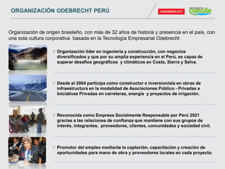  Organización líder en ingeniería y construcción, con negocios
diversificados y que por su amplia experiencia en el Perú, es capaz de
superar desafíos geográficos y climáticos en Costa, Sierra y Selva.
 Desde el 2004 participa como constructor e inversionista en obras de
infraestructura en la modalidad de Asociaciones Público - Privadas e
Iniciativas Privadas en carreteras, energía y proyectos de irrigación.
 Reconocida como Empresa Socialmente Responsable por Perú 2021
gracias a las relaciones de confianza que mantiene con sus grupos de
interés, integrantes, proveedores, clientes, comunidades y sociedad civil.
 Promotor del empleo mediante la captación, capacitación y creación de
oportunidades para mano de obra y proveedores locales en cada proyecto.
Organización de origen brasileño, con más de 32 años de historia y presencia en el país, con
una sola cultura corporativa basada en la Tecnología Empresarial Odebrecht
ORGANIZACIÓN ODEBRECHT PERÚ
 