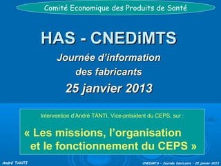 Comité Economique des Produits de Santé

HAS - CNEDiMTS
Journée d’information
des fabricants

31 janvier 2014
Intervention d’André TANTI, Vice-président du CEPS, sur :

« Les missions, l’organisation
et le fonctionnement du CEPS »
André TANTI

CNEDiMTS – Journée fabricants – 31 janvier 2014

 