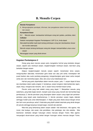 B. Menulis Cerpen
     Standar Kompetensi
     8. Mengungkapkan pendapat, informasi, dan pengalaman dalam bentuk resensi
           dan cerpen
     Kompetensi Dasar
     8.2      Menulis cerpen berdasarkan kehidupan orang lain (pelaku, peristiwa, latar)
     Indikator
     Setelah mempelajari Kegiatan Pembelajaran 2 (KP 2) ini, Anda dapat:
     Mencatat/mendaftar topik-topik tentang kehidupan orang lain (berdasarkan situasi
           dan kondisi setempat)
     Menulis cerpen tentang kehidupan orang lain dengan memperhatikan unsur-unsur
           cerpen
     Menanggapi cerpen yang ditulis teman



Kegiatan Pembelajaran 2
        Orang yang akan menulis cerpen perlu mengetahui hal-hal yang berkaitan dengan
cerpen, seperti cara membuat cerpen, langkah-langkah membuat cerpen, teori-teori yang
berkaitan dengan cerpen.
        Adapun langkah-langkah menulis cerpen seperti: menentukan tema cerpen;
mengumpulkan data-data; menentukan garis besar alur atau plot cerita; menetapkan titik
pusat kisahan atau sudut pandang pengarang; mengembangkan garis besar cerita menjadi
cerita utuh; dan memeriksa ejaan, diksi, dan unsur-unsur kebahasaan lain.
        Hal-hal yang perlu diperhatikan dalam menulis cerpen, yaitu: 1. cerpen dapat di baca
dan diceritakan dalam waktu singkat; 2. hendaknya, cerpen kongkret, tidak bertele-tele, tajam,
cepat, hidup, mengena dan menarik; dan 3. cerpen harus memberi kesan tuntas.
        Penulis cerita yang baik adalah orang yang dapat: 1. Menjadikan sesuatu yang
sederhana, yang tidak begitu berarti, menjadi suatu karya yang menarik dan bermanfaat bagi
pembacanya; 2. Ide-ide penulisan yang dituangkan dalam cerpen cukup digali dari peristiwa-
peristiwa yang terjadi pada kesehariannya; 3. Ide-ide penulisan cerpen begitu diakrabi
sehingga mudah pula untuk dikembangkan; 4. Objek yang akan ditulis sesuai dengan emosi
dan hati nuran penulisnya; serta 5. Kata-kata yang dipilih adalah kata-kata yang akrab dengan
diri penulis sehingga karyanya menjadi segar, menarik dan alamiah.
        Nilai-nilai yang terkandung dalam cerpen adalah: nilai ketuhanan, nilai agama, nilai
moral, nilai budaya, nilai sosial, nilai pendidikan, nilai psikologis, dan nilai estetika.   Nilai
ketuhanan: berkaitan dengan hubungan antara manusia dengan Tuhan; Nilai agama:
menyangkut aturan-aturan yang terkait dengan hubungan antara manusia dengan Tuhan;



                                              122
 