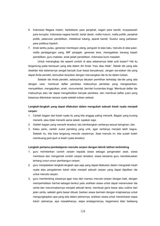 6. Indonesia Negara miskin, berkeliaran para penjahat, negeri para bandit, musyawarah
    para koruptor, Indonesia negara bandit, banjir darah, mafia hukum, mafia politik, penjahat
    politik, pelacuran pendidikan, intelektual tukang, aparat bandit, Gusdur sang pahlawan
    para politikus hipokrit.
7. Anak seribu pulau, generasi membayar utang, pengukir di atas batu, menulis di atas pasir,
    mafia perdagangan uang, IMF penjajah, generasi kere, menegakkan benang basah
    pendidikan, guru makelar, anak jadah pendidikan, Indonesia bumi masalah.
          Untuk menangkap ide seperti contoh di atas sebenarnya tidak sulit bukan? Hal itu
tergantung pada kemauan yang ada dalam diri Anda “mau atau tidak”. Sebab ide yang ada
disekitar kita sebenarnya sangat banyak (luar biasa banyaknya). Jangan sia-siakan ide yang
dapat Anda peroleh, kemudian lanjutkan dengan menuangkan ide itu ke dalam tulisan.
          Setelah ide Anda peroleh, selanjutnya lakukan pemilihan terhadap ide-ide yang ada
dengan cara: membuat daftar peristiwa maksudnya peristiwa yang mengesankan,
menyakitkan, mengejutkan, aneh, monumental, bernilai humanitas tinggi. Membuat daftar ide
maksudnya satu ide dapat mengahsilkan banyak peristiwa, dan membuat daftar judul yang
biasanya ditentukan secara nyata setelah tulisan selesai.


Langkah-langkah yang dapat dilakukan dalam mengubah sebuah kisah nyata menjadi
cerpen:
1. Carilah bagian dari kisah nyata itu yang kita anggap paling menarik. Bagian yang kurang
    menarik, atau tidak menarik sama sekali, lupakan saja;
2. Galilah bagian yang menarik tersebut, lalu kembangkan ceritanya sesuai keinginan; dan
3. Kalau perlu, carilah sudut pandang yang unik, agar ceritanya menjadi lebih bagus.
    Setelah itu, kita bisa langsung menulis cerpennya. Saat menulis ini, kita sudah boleh
    membuang jauh-jauh si kisah nyata tersebut.


Langkah pertama pembelajaran menulis cerpen dengan teknik latihan terbimbing
1. guru memberikan contoh cerpen kepada siswa sebagai pengenalan awal, siswa
    membaca dan mengamati contoh cerpen tersebut, siswa bersama guru mendiskusikan
    tentang unsur-unsur pembangun cerpen.
2. guru menjelaskan langkah-langkah apa saja yang dapat dilakukan dalam mengubah kisah
    nyata atau pengalaman tokoh idola menjadi sebuah cerpen yang dapat dijadikan ide
    untuk menulis cerpen.
3. guru membimbing siswanya agar mau dan mampu menulis cerpen dengan baik, dengan
    memperhatikan hal-hal sebagai berikut yaitu arahkan siswa untuk dapat menemukan ide
    cerita dan merumuskannya menjadi sebuah tema, membuat garis besar atau outline dari
    jalan cerita, setelah garis besar dibuat, biarkan siswa bermain dengan imajinasinya untuk
    mengungkapkan apa yang ada dalam pikirannya, arahkan siswa untuk menentukan siapa
    tokoh utamanya, apa masalahanya, siapa anatagonisnya, bagaimana latar belakang


                                             124
 