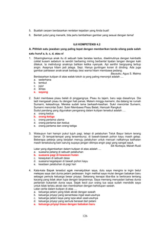 5. Buatlah cerpen berdasarkan rentetan kejadian yang Anda buat!
6. Berilah judul yang menarik, bila perlu tambahkan gambar yang sesuai dengan tema!


                                   UJI KOMPETENSI 4.2
A. Pilihlah satu jawaban yang paling tepat dengan memberikan tanda silang pada salah
satu huruf a, b, c, d, atau e!
1. Dibaringkannya anak itu di sebuah bale beralas kardus, diselimutinya dengan kainbatik
   coklat kusam sebelum ia sendiri berbaring miring berbantal lipatan tangan dengan kaki
   ditekuk. Ia melindungi anaknya bahkan ketika nyenyak. Api senthir bergoyang tertiup
   angin. Asapnya hitam jadi jelaga. Sepi. Hanya guntingan koran di dinding. Ada juga
   gambar pahlawan anak-anak berbaju besi warna hitam membawa pedang.
                                                                  Bausuku, Agus S. Malma
   Berdasarkan kutipan di atas watak tokoh ia yang paling menonjol adalah ....
   a. sederhana
   b. lembut
   c. jujur
   d. ikhlas
   e. sayang

2. Sukri membawa pisau belati di pinggangnya. Pisau itu tajam, baru saja diasahnya. Dia
   tadi mengasah pisau itu dengan hati panas. Malam minggu kemarin, dia datang ke rumah
   Sumarni, kekasihnya. Mereka sudah lama berkasih-kasihan. Sukri mencintai Sumarni,
   Sumarni mencintai Sukri. Sukri Membawa Pisau Belati, Hamzah Rangkuti
   Sudut pandang yang digunakan pengarang dalam kutipan tersebut adalah ....
   a. orang kedua
   b. orang ketiga
   c. orang pertama utama
   d. orang pertama dan kedua
   e. orang pertama dan orang ketiga

3. Walaupun hari hampir pukul tujuh pagi, tetapi di pelabuhan Teluk Bayur belum terang
   benar. Di tempat-tempat yang tersembunyi, di bawah-bawah pohon kayu masih gelap.
   Beberapa pekerja yang berjalan menuju pelabuhan untuk mencari nafkahnya kelihatan
   masih terselubung kain sarung supaya jangan ditimpa angin pagi yang sangat sejuk.
                                                                Siti Nurbaya, Marah Rusli
   Latar yang digambarkan dalam kutipan di atas adalah ....
   a. suasana petang di sebuah pelabuhan
   b. suasana pagi di kawasan hutan
   c. kesejukan di sebuah desa
   d. suasana kegelapan di bawah pohon kayu
   e. keadaan pelabuhan di pagi hari

4. Kata-kata Bapak tersebut agak menakjubkan saya, dulu saya mengira ia ingin betul
   melepas saya dari dunia petani pedesaan. Ingin melihat saya mulai dengan babakan baru
   sebagai pemula keluarga besar priyayi. Sekarang kenapa tiba-tiba ia berbicara tentang
   kacang yang tidak akan lupa dengan lanjarannya. Saya memang menyadari bahwa dunia
   pertanian bukanlah dunia saya. Sejak kecil pun orang tua saya sudah mendidik saya
   untuk tidak terlalu akrab dan membiarkan dengan kehidupan sawah.
   Latar cerita dalam kutipan di atas ....
   a. keluarga petani yang tidak akrab dengan sawah
   b. keluarga priyayi yang senantiasa ingat asal-usulnya
   c. keluarga petani kaya yang lupa akan asal-usulnya
   d. keluarga priyayi yang semula berasal dari petani
   e. keluarga priyayi biasa dengan babakan baru



                                          126
 