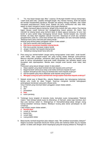 5.       “Ya, mau bayar berapa saja, Mas,” ucapnya. Di tikungan terakhir menuju kampungku.
     “Lebih enak jalan kaki,” jawabku terengah-engah. Aku merasa menang. Aneh dia seperti
     tak hendak menghentikan becaknya. Mungkin dia sedang menguji mentalku, atau malah
     menyesali perbuatannya? Peduli amat, apakah dia terus membuntuti aku atau tidak,
     sejauh ia masih mengayuh becak di jalan yang layak dilewatinya.
         Begitu memasuki gapura kampung, tangan kiriku kutarik dari saku celana. Dua keping
     logam ratusan rupiah terloncat dan menggelinding masuk selokan. Ah, biarin. Aku
     menoleh ke tukang becak yang berhenti tepat di depan gapura kampung. Ia turun dan
     berdiri di sana sambil tetap memegangi kemudi becak. Sambil berjalan aku menoleh
     kembali, dia tetap diam bagaikan sebuah monumen. Sesampai di rumah aku ceritakan
     pengalamanku pada ibu. Lama ibuku terdiam dan menatapku dan baru kemudian berkata,
     “Rasanya kamu perlu mencoba jadi tukang becak.”
     Amanat yang tersirat dalam penggalan cerpen di atas adalah ...
     a. Kita harus memilih-milih tukang becak.
     b. Kita harus memahami keadaan tukang becak.
     c. Kita harus pandai menawar ongkos becak.
     d. Jangan memberi hati kepada tukang becak.
     e. Sebaiknya tukang becak harus tahu diri.

6. Para orang tua, berhati-hatilah! Jangan sering mengucapkan ‘anak nakal’, ‘anak bandel’,
   ‘anak malas’, atau ucapan-ucapan lain yang kurang sedap didengar putra-putrinya.
   Menurut sejumlah penelitian, pemberian label yang dikenakan orang tua kepada anak-
   anak itu sering menyebabkan anak-anak malah berperilaku dan bereaksi seperti yang
   diucapkan atau dipersepsikan. Mereka akan menjadi anak bandel, anak nakal, atau
   malas.
   Pertanyaan yang sesuai dengan cerpen di atas adalah ...
   a. Siapa sajakah yang dapat berkata-kata baik kepada putra putrinya?
   b. Bagaimanakah seharusnya sikap anak ketika berbicara kepada ibunya?
   c. Apakah dampaknya bila orang tua berkata-kata manis kepada anaknya?
   d. Hal-hal apakah yang harus dilakukan anak kepada orang tuanya?
   e. Mengapa orang tua perlu berhati-hati mengucapkan kata-kata kepada anaknya?

7. Setelah sholat asar di Masjid Biru, Jakarta Selatan,satoto dan keluarganya berkemas-
   kemas untu mudik ke Jawa Tengah. Supirnya mengecek kembali kelengkapan
   perlengkapan kendaraan yang perlu dibawa serta.
   Unsur Instrisik yang menonjol dalam penggalan cerpen diatas adalah…
   a. tema
   b. alur
   c. perwatakan
   d. latar
   e. sudut pandang

8. Terdengar bunyi langkah di beranda muka, kemudian suara mengucapkan “Selamat
   malam,” Dani terkejut sebab suara itu dikenalnya, dr Hamzah, selalu saja memburu aku!
   Apa pula teorinya sekali ini. Didengarnya dr Hamzahbercakap-cakap dengan orang
   tuanya,csesekali namanya disebut. Meskipun kurang jelas benar percakapan itu dari
   rumahnya.
   Latar kutipan cerpen diatas adalah...
   a. Rumah Dani
   b. rumah dr. Hamzah
   c. kamar Kus
   d. rumah Sakit
   e. ruang praktik dokter

9. Masa kecilku kembali tergambar jelas didepan mata. “Min ambilkan kacamataku didepan!”
   Segera kuulurkan kacamata berukuran frame jumbo dan berlensa belah dua itu kepada
   paman. Ia selalu asik dengan ukiran wayangnya yang tak kunjung selesai itu.”Ruangan ini




                                            127
 