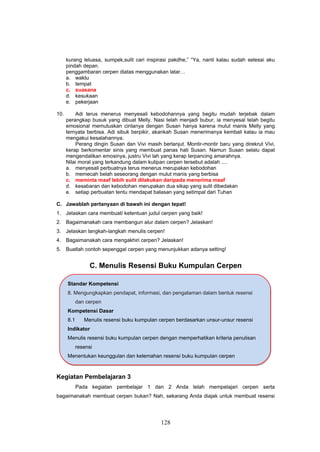 kurang leluasa, sumpek,sulit cari inspirasi pakdhe,” “Ya, nanti kalau sudah selesai aku
      pindah depan.
      penggambaran cerpen diatas menggunakan latar…
      a. waktu
      b. tempat
      c. suasana
      d. kesukaan
      e. pekerjaan

10.       Adi terus menerus menyesali kebodohannya yang begitu mudah terjebak dalam
      perangkap busuk yang dibuat Melly. Nasi telah menjadi bubur, ia menyesal telah begitu
      emosional memutuskan cintanya dengan Susan hanya karena mulut manis Melly yang
      ternyata berbisa. Adi sibuk berpikir, akankah Susan menerimanya kembali kalau ia mau
      mengakui kesalahannya.
          Perang dingin Susan dan Vivi masih berlanjut. Montir-montir baru yang direkrut Vivi,
      kerap berkomentar sinis yang membuat panas hati Susan. Namun Susan selalu dapat
      mengendalikan emosinya, justru Vivi lah yang kerap terpancing amarahnya.
      Nilai moral yang terkandung dalam kutipan cerpen tersebut adalah ....
      a. menyesali perbuatnya terus menerus merupakan kebodohan
      b. memecah belah seseorang dengan mulut manis yang berbisa
      c. meminta maaf lebih sulit dilakukan daripada menerima maaf
      d. kesabaran dan kebodohan merupakan dua sikap yang sulit dibedakan
      e. setiap perbuatan tentu mendapat balasan yang setimpal dari Tuhan

C. Jawablah pertanyaan di bawah ini dengan tepat!
1. Jelaskan cara membuat/ ketentuan judul cerpen yang baik!
2. Bagaimanakah cara membangun alur dalam cerpen? Jelaskan!
3. Jelaskan langkah-langkah menulis cerpen!
4. Bagaimanakah cara mengakhiri cerpen? Jelaskan!
5. Buatlah contoh sepenggal cerpen yang menunjukkan adanya setting!


                  C. Menulis Resensi Buku Kumpulan Cerpen

      Standar Kompetensi
      8. Mengungkapkan pendapat, informasi, dan pengalaman dalam bentuk resensi
            dan cerpen
      Kompetensi Dasar
      8.1      Menulis resensi buku kumpulan cerpen berdasarkan unsur-unsur resensi
      Indikator
      Menulis resensi buku kumpulan cerpen dengan memperhatikan kriteria penulisan
            resensi
      Menentukan keunggulan dan kelemahan resensi buku kumpulan cerpen



Kegiatan Pembelajaran 3
            Pada kegiatan pembelajar 1 dan 2 Anda telah mempelajari cerpen serta
bagaimanakah membuat cerpen bukan? Nah, sekarang Anda diajak untuk membuat resensi




                                              128
 