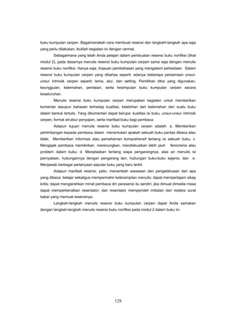 buku kumpulan cerpen. Bagaimanakah cara membuat resensi dan langkahl-langkah apa saja
yang perlu dilakukan, ikutilah kegiatan ini dengan cermat.
         Sebagaimana yang telah Anda pelajari dalam pembuatan resensi buku nonfiksi (lihat
modul 2), pada dasarnya menulis resensi buku kumpulan cerpen sama saja dengan menulis
resensi buku nonfiksi. Hanya saja, tinjauan pembahasan yang mengalami perbedaan. Dalam
resensi buku kumpulan cerpen yang dibahas seperti: adanya beberapa persamaan unsur-
unsur intrinsik cerpen seperti: tema, alur, dan setting. Pemilihan diksi yang digunakan,
keunggulan, kelemahan, penilaian, serta kesimpulan buku kumpulan cerpen secara
keseluruhan.
         Menulis resensi buku kumpulan cerpen merupakan kegiatan untuk memberikan
komentar ataupun bahasan terhadap kualitas, kelebihan dan kelemahan dari suatu buku
dalam bentuk tertulis. Yang dikomentari dapat berupa: kualitas isi buku, unsur-unsur intrinsik
cerpen, format struktur penyajian, serta manfaat buku bagi pembaca.
         Adapun tujuan menulis resensi buku kumpulan cerpen adalah: a. Memberikan
pertimbangan kepada pembaca dalam menentukan apakah sebuah buku pantas dibaca atau
tidak;   Memberikan informasi atau pemahaman komprehensif tentang isi sebuah buku; c.
Mengajak pembaca memikirkan, merenungkan, mendiskusikan lebih jauh            fenomena atau
problem dalam buku; d. Menjelaskan tentang siapa pengarangnya, alas an menulis isi
pernyataan, hubungannya dengan pengarang lain, hubungan buku-buku sejenis; dan              e.
Menjawab berbagai pertanyaan seputar buku yang baru terbit.
         Adapun manfaat resensi, yaitu: menambah wawasan dan pengetahuaan dari apa
yang dibaca; belajar sekaligus mempermahir keterampilan menulis; dapat mempertajam sikap
kritis; dapat mengairahkan minat pembaca diri peresensi itu sendiri; jika dimuat dimedia masa
dapat memperkenalkan resentator; dan resentator memperoleh imbalan dari redaksi surat
kabar yang memuat resensinya.
         Langkah-langkah menulis resensi buku kumpulan cerpen dapat Anda samakan
dengan langkah-langkah menulis resensi buku nonfiksi pada modul 2 dalam buku ini.




                                             129
 