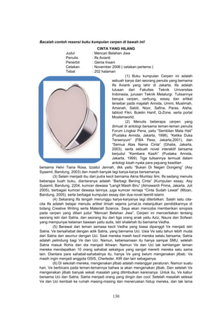 Bacalah contoh resensi buku kumpulan cerpen di bawah ini!
                                     CINTA YANG HILANG
                  Judul          : Mencari Belahan Jiwa
                  Penulis        : Ifa Avianti
                  Penerbit       : Gema Insani
                  Cetakan        : November 2006 ( cetakan pertama )
                  Tebal          : 202 halaman
                                                       (1) Buku kumpulan Cerpen ini adalah
                                               sebuah karya dari seorang penulis yang bernama
                                               Ifa Avianti yang lahir di Jakarta. Ifa adalah
                                               lulusan dari Fakultas Teknik Universitas
                                               Indonesia, jurusan Teknik Metalurgi. Tulisannya
                                               berupa cerpen, cerbung, essay dan artikel
                                               tersebar pada majalah Annida, Ummi, Muslimah,
                                               Amanah, Sabili, Noor, Safina, Paras, Aisha,
                                               tabloid Fikri, Buletin Hanif, Q-Zone, serta portal
                                               Moslemworld.
                                                       (2) Menulis beberapa cerpen yang
                                               dimuat di antologi bersama teman-teman penulis
                                               Forum Lingkar Pena, yaitu “Sembilan Mata Hati”
                                               (Pustaka Annida, Jakarta, 1998), “Ketika Duka
                                               Tersenyum” (FBA Pess, Jakarta,2001), dan
                                               “Semua Atas Nama Cinta” (Ghalia, Jakarta,
                                               2003), serta sebuah novel interaktif bersama
                                               berjudul “Kembara Kasih” (Pustaka Annida,
                                               Jakarta, 1999). Tiga tulisannya termuat dalam
                                               antologi kisah nyata para pejuang keadilan
bersama Helvi Tiana Rosa, Izzatul Jannah, dkk yaitu “Bukan Di Negeri Dongeng” (Asy
Syaamil, Bandung, 2003) dan masih banyak lagi karya-karya bersamanya.
         (3) Selain menjadi ibu dari putra kecil bernama Akna Mumtaz Ilmi, Ifa sedang menulis
beberapa buah buku, diantaranya adalah “Barbagi Bening Cinta” (Kumpulan essay, Asy
Syaamil, Bandung, 2204, kumcer dewasa “Langit Masih Biru” (Almawardi Prima, Jakarta, Juli
2005), berbagaii kumcer dewasa lainnya, juga kumcer remaja “Cinta Sudah Lewat” (Mizan,
Bandung, 2005), serta berbagai kumpulan essay dan dua novel teenlit islami.
         (4) Sekarang Ifa tengah menunggu karya-karyanya lagi diterbitkan. Salah satu cita-
cita Ifa adalah belajar menulis artikel ilmiah sejenis jurnal,la melanjutkan pendidikannya di
bidang Creative Writing serta Materiall Science. Saya akan mencoba memberikan sinopsis
pada cerpen yang diberi judul “Mencari Belahan Jiwa”. Cerpen ini menceritakan tentang
seorang istri dari Satria, dan seorang ibu dari tiga orang anak yaitu Aziz, Naura dan Sofwan
yang mempunyai kelainan bawaan yaitu autis, istri shalehah itu bernama Vedha.
         (5) Berawal dari teman semasa kecil Vedha yang biasa dipanggil Ve menjadi istri
Satria. Ve bersahabat dengan adik Satria, yang bernama Uci. Usia Ve satu tahun lebih muda
dari Satria dan seumur dengan Uci. Saat mereka masih kecil mereka selalu bersama, Satria
adalah pelindung bagi Ve dan Uci. Namun, kebersamaan itu hanya sampai SMU, setelah
Satria masuk Rohis dan dia menjadi Ikhwan. Namun Ve dan Uci tak kehilangan teman
mereka mendapatkan 10 orang sahabat sekaligus yang sangat mererti mereka satu sama
lain. Diantara para sahabat-sahabatnya itu, hanya Ve yang belum mengenakan jilbab. Ve
masih ingin menjadi anggota OSIS, Cherleder, KIR dan lain sebagainya.
         (6) Di sekolah mereka, mengenakan jilbab adalah melanggar peraturan. Namun suatu
hari, Ve berbicara pada teman-temannya bahwa ia akan mengenakan jilbab. Dan setelah Ve
mengenakan jilbab banyak sekali masalah yang ditimbulkan karenanya. Untuk itu, Ve kabur
bersama Uci dan Satria. Satria menjadi orang yang dingin dan cool. Setelah masalah selesai
Ve dan Uci kembali ke rumah masing-masing dan meneruskan hidup mereka, dan tak lama



                                              130
 