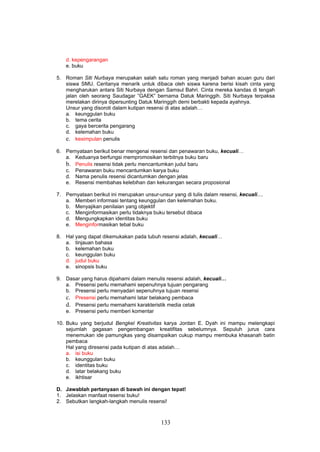 d. kepengarangan
    e. buku

5. Roman Siti Nurbaya merupakan salah satu roman yang menjadi bahan acuan guru dari
   siswa SMU. Ceritanya menarik untuk dibaca oleh siswa karena berisi kisah cinta yang
   mengharukan antara Siti Nurbaya dengan Samsul Bahri. Cinta mereka kandas di tengah
   jalan oleh seorang Saudagar ”GAEK” bernama Datuk Maringgih. Siti Nurbaya terpaksa
   merelakan dirinya dipersunting Datuk Maringgih demi berbakti kepada ayahnya.
   Unsur yang disoroti dalam kutipan resensi di atas adalah…
   a. keunggulan buku
   b. tema cerita
   c. gaya bercerita pengarang
   d. kelemahan buku
   e. kesimpulan penulis
6. Pernyataan berikut benar mengenai resensi dan penawaran buku, kecuali…
   a. Keduanya berfungsi mempromosikan terbitnya buku baru
   b. Penulis resensi tidak perlu mencantumkan judul baru
   c. Penawaran buku mencantumkan karya buku
   d. Nama penulis resensi dicantumkan dengan jelas
   e. Resensi membahas kelebihan dan kekurangan secara proposional

7. Pernyataan berikut ini merupakan unsur-unsur yang di tulis dalam resensi, kecuali....
   a. Memberi informasi tentang keunggulan dan kelemahan buku.
   b. Menyajikan penilaian yang objektif
   c. Menginformasikan perlu tidaknya buku tersebut dibaca
   d. Mengungkapkan identitas buku
   e. Menginformasikan tebal buku

8. Hal yang dapat dikemukakan pada tubuh resensi adalah, kecuali…
   a. tinjauan bahasa
   b. kelemahan buku
   c. keunggulan buku
   d. judul buku
   e. sinopsis buku

9. Dasar yang harus dipahami dalam menulis resensi adalah, kecuali…
   a. Presensi perlu memahami sepenuhnya tujuan pengarang
   b. Presensi perlu menyadari sepenuhnya tujuan resensi
   c. Presensi perlu memahami latar belakang pembaca
   d. Presensi perlu memahami karakteristik media cetak
   e. Presensi perlu memberi komentar

10. Buku yang berjudul Bengkel Kreativitas karya Jordan E. Dyah ini mampu melengkapi
    sejumlah gagasan pengembangan kreatifitas sebelumnya. Sepuluh jurus cara
    menemukan ide pamungkas yang disampaikan cukup mampu membuka khasanah batin
    pembaca
    Hal yang diresensi pada kutipan di atas adalah…
    a. isi buku
    b. keunggulan buku
    c. identitas buku
    d. latar belakang buku
    e. ikhtisar

D. Jawablah pertanyaan di bawah ini dengan tepat!
1. Jelaskan manfaat resensi buku!
2. Sebutkan langkah-langkah menulis resensi!



                                            133
 