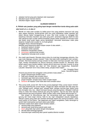 3. Jelaskan hal-hal yang perlu dipahami oleh resensator!
4. Sebutkan tujuan menulis resensi!
5. Sebutkan bagian- bagian resensi!

                                     ULANGAN HARIAN IV
A. Pilihlah satu jawaban yang paling tepat dengan memberikan tanda silang pada salah
satu huruf a, b, c, d, atau e!
1. Menitik air mata anak sunatan itu ketika jarum bius yang pertama menusuk kulit yang
   akan segera dipotong, lambat-lambat obat bius yang didesakkan dokter spesialis dari
   dalam tabung injeksi menggembung di sana. Dan anak sunatan itu menggigit bibir
   bawahnya mencoba menahan rasa sakit yang perih, sementara dagunga ditarik ke atas
   oleh pakciknya agar ia tidak melihat kecekatan tangan dokter spesialis itu menukar-nukar
   alat bedah yang sudah begitu sering dipraktikkan. Kemudian kecemasan makin jelas
   tergores di wajah anak sunatan itu. Ia mulai gelisah.
   Panggilan Rosul, Hamzad Rangkuti
   Masalah yang terkandung dalam kutipan cerpen di atas adalah ....
   a. kesibukan sebelum sunatan
   b. kecekatan dokter spesialis
   c. ketabahan menghadapi cobaan
   d. kecemasan seorang anak sunatan
   e. kegelisahan keluarga anak sunatan

2. Aku masih saja khawatir. Ramalan dukun-dukun itu mulai lagi mengganggu pikiranku. Kau
   juga mulai diganggu ramalan mereka? Tidak. Kita tidak boleh terpengaruh oleh ramalan-
   ramalan. Kita harus berdoa semoga ramalan itu tidak akan menimpa Lasuddin. Aku masih
   ingat, mereka menyebarkan ke seluruh kampung ramalan-ramalan itu. Benarkah akan
   terjadi seperti yang mereka katakan, bahwa semua keturunan kita akan musnah di ujung
   pisau sunat? Yakinkah kau akan itu? Kita berserah saja kepada-Nya. Doakanlah
   Lasuddin. Bukankah hal ini harus dilalui setiap, pengikut Islam sejati?
                                                                         dari : Panggilan Rasul
                                                                     karya : Hamzad Rangkuti
   Amanat yang tersirat dari penggalan cerita pendek di atas adalah ....
   a. jangan mempercayai ramalan dukun
   b. tidak perlu khawatir atas ramalan dukun
   c. berdoalah agar tidak kena ramalan dukun
   d. jangan khawatir; ramalan dukun tidak mungkin terjadi
   e. berserah diri kepada Tuhan tidak akan kena ramalan dukun

3. "Kau punya anak, punya istri. Dari itu kau punya pegangan hidup, punya tujuan minimal.
   Tapi yang terpenting kau punya tangan. Hingga kau dapat mencapai apa saja yang kau
   maui. Sebagai suami, sebagai ayah, sebagai lelaki, sebagai manusia juga, seperti yang
   kita omongkan dulu, kau , dapat mencapai sesuatu yang kauinginkan. Alangkah indahnya
   hidup ini, kalau kita mampu berbuat apa yang kita inginkan. Tapi kini aku tentu saja tak
   dapat berbuat apa yang kuinginkan. Masa mudaku habis sudah ditelan kebuntungan ini."
        Dan tangan itu diturunkannya lagi. Dia memandang lebih jauh melampaui balik
   gunung dari mana angin meniup. Kala itu aku ingin mengatakan sesuatu kepadanya.
   Sebuah ucapan yang indah dan memberi semangat seperti dulu sering kuucapkan, untuk
   anak buahku di front Barat. Tapi bagaimana aku dapat mengatakan, kalau semangat itu
   sendiri telah kulemparkan jauh-jauh pada suatu ketika.
   Gambaran watak tokoh dalam cerpen tersebut adalah....
   a. seorang lelaki yang bijaksana
   b. seorang ayah yang hanya pasrah pada nasib
   c. tokoh yang tidak ingin peduli dengan keluarganya
   d. laki-laki tidak bertanggungjawab
   e. kecenderungan seseorang akan pasrah apabila dilanda musibah




                                             134
 