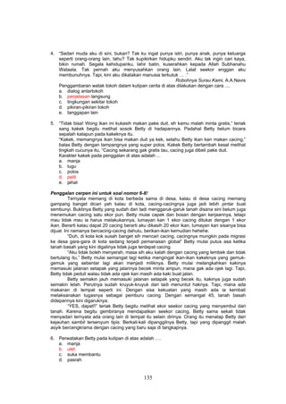 4. “Sedari muda aku di sini, bukan? Tak ku ingat punya istri, punya anak, punya keluarga
   seperti orang-orang lain, tahu? Tak kupikirkan hidupku sendiri. Aku tak ingin cari kaya,
   bikin rumah. Segala kehidupanku, lahir batin, kuserahkan kepada Allah Subhanahu
   Wataala. Tak pernah aku menyusahkan orang lain. Lalat seekor enggan aku
   membunuhnya. Tapi, kini aku dikatakan manusia terkutuk … .”
                                                         Robohnya Surau Kami, A.A.Navis
   Penggambaran watak tokoh dalam kutipan cerita di atas dilakukan dengan cara ....
   a. dialog antartokoh
   b. penjelasan langsung
   c. lingkungan sekitar tokoh
   d. pikiran-pikiran tokoh
   e. tanggapan lain

5. “Tidak bisa! Wong ikan ini kukasih makan pake duit, eh kamu malah minta gratis,” teriak
   sang kakek begitu melihat sosok Betty di hadapannya. Padahal Betty belum bicara
   sepatah katapun pada kakeknya itu.
   “Kakek, memangnya ikan bisa makan duit ya kek, setahu Betty ikan kan makan cacing,”
   balas Betty dengan tampangnya yang super polos. Kakek Betty bertambah kesal melihat
   tingkah cucunya itu, “Cacing sekarang gak gratis tau, cacing juga dibeli pake duit.
   Karakter kakek pada penggalan di atas adalah ...
   a. manja
   b. lugu
   c. polos
   d. pelit
   e. jahat

Penggalan cerpen ini untuk soal nomor 6-8!
          Ternyata memang di kota berbeda sama di desa, kalau di desa cacing memang
gampang banget dicari yah kalau di kota, cacing-cacingnya juga jadi lebih pintar buat
sembunyi. Buktinya Betty yang sudah dari tadi menggaruk-garuk tanah disana sini belum juga
menemukan cacing satu ekor pun. Betty mulai capek dan bosan dengan kerjaannya, tetapi
mau tidak mau ia harus melakukannya, lumayan kan 1 ekor cacing ditukar dengan 1 ekor
ikan. Berarti kalau dapat 20 cacing berarti aku dikasih 20 ekor ikan, lumayan kan sisanya bisa
dijual. Ini namanya bercacing-cacing dahulu, berikan-ikan kemudian hehehe.
          “Duh, di kota kok susah banget sih mencari cacing, cacingnya mungkin pada migrasi
ke desa gara-gara di kota sedang terjadi pemanasan global” Betty mulai putus asa ketika
tanah basah yang kini digalinya tidak juga terdapat cacing.
          “Aku tidak boleh menyerah, masa sih aku kalah dengan cacing yang lembek dan tidak
bertulang itu,” Betty mulai semangat lagi ketika mengingat ikan-ikan kakeknya yang gemuk-
gemuk yang sebentar lagi akan menjadi miliknya. Betty mulai melangkahkan kakinya
memasuki jalanan setapak yang jalannya becek minta ampun, mana gak ada ojek lagi. Tapi,
Betty tidak peduli walau tidak ada ojek kan masih ada kaki buat jalan.
          Betty semakin jauh memasuki jalanan setapak yang becek itu, kakinya juga sudah
semakin lelah. Perutnya sudah kruyuk-kruyuk dari tadi menuntut haknya. Tapi, mana ada
makanan di tempat seperti ini. Dengan sisa kekuatan yang masih ada ia kembali
melaksanakan tugasnya sebagai pemburu cacing. Dengan semangat 45, tanah basah
didepannya kini digaruknya.
          “YES, dapat!!” teriak Betty begitu melihat ekor seekor cacing yang menyembul dari
tanah. Karena begitu gembiranya mendapatkan seekor cacing, Betty sama sekali tidak
menyadari ternyata ada orang lain di tempat itu selain dirinya. Orang itu menatap Betty dari
kejauhan sambil tersenyum tipis. Berkali-kali dipanggilnya Betty, tapi yang dipanggil malah
asyik bercengkrama dengan cacing yang baru saja di tangkapnya.

6. Perwatakan Betty pada kutipan di atas adalah ….
   a. manja
   b. ulet
   c. suka membantu
   d. pasrah


                                            135
 