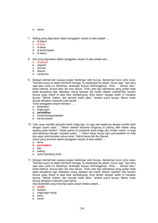 e. serius


7. Setting yang digunakan dalam penggalan cerpen di atas adalah ….
   a. di kebun
   b. di kota
   c. di desa
   d. di tanah basah
   e. di kebun

8. Alur yang digunakan dalam penggalan cerpen di atas adalah alur ….
   a. progresif
   b. regresif
   c. mundur
   d. absurd
   e. campuran

9. Dengan berhati-hati supaya jangan terdengar oleh ibunya, diputarnya kunci pintu kaca.
   Tiba-tiba suara di dalam berhenti mengaji. Ia menjenguk ke dalam. Sunyi saja. Tapi baru
   saja daun pintu itu ditariknya, terdengar ibunya memanggilnya, ”Ama . . .kemari dulu,”
   kesal hatinya, ibunya tahu dia mau keluar. Tentu ada lagi nasihatnya yang sudah tidak
   pada tempatnya lagi. Masakan orang sebesar dia masih dikasih nasihat?Dia hampiri
   ibunya yang masih di atas tikar sembahyang. Ama berdiri dengan sedih di hadapan
   ibunya. ”Mandi, makan, dan barulah boleh jalan,” lambat suara ibunya. Manis muka
   ibunya dilingkari mukenah putih bersih. .
   Tema penggalan cerpen tersebut . . . .
   a. kesehatan
   b. lingkungan
   c. pendidikan
   d. sosial kemasyarakatan
   e. kemanusiaan

10. “dok, saya memiliki penyakit darah tinggi tapi, ini juga ada kaitannya dengan konflik batin
    dengan suami saya….” Belum selesai bercerita langsung di potong oleh dokter yang
    sedang asyik berteori. “Kadar garam di pembuluh anda tinggi dan mudah marah, ini juga
    ada kaitannya dengan masalah psikis….” “Diam! Saya hanya ingin permasalahn ini reda
    dan saya meminta jalan keluar anda.” Sahut keras dari Ibu Slamet
    Unsur yang dominan dalam penggalan cerpen di atas adalah ....
    a. tema
    b. perwatakan
    c. alur
    d. setting
    e. sudut pandang cerita

11. Dengan berhati-hati supaya jangan terdengar oleh ibunya, diputarnya kunci pintu kaca.
    Tiba-tiba suara di dalam berhenti mengaji. Ia menjenguk ke dalam. Sunyi saja. Tapi baru
    saja daun pintu itu ditariknya, terdengar ibunya memanggilnya, ”Ama . . .kemari dulu,”
    kesal hatinya, ibunya tahu dia mau keluar. Tentu ada lagi nasihatnya yang sudah tidak
    pada tempatnya lagi. Masakan orang sebesar dia masih dikasih nasihat? Dia hampiri
    ibunya yang masih di atas tikar sembahyang. Ama berdiri dengan sedih di hadapan
    ibunya. ”Mandi, makan, dan barulah boleh jalan,” lambat suara ibunya. Manis muka
    ibunya dilingkari mukenah putih bersih. . . . .
    nilai eksteristik yang menonjol pada cerpen diatas adalah….
    a. sosial
    b. budaya
    c. lingkungan hidup
    d. tema
    e. moral


                                             136
 