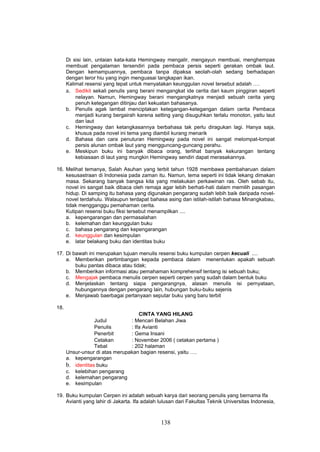 Di sisi lain, untaian kata-kata Hemingway mengalir, mengayun membuai, menghempas
      membuat pengalaman tersendiri pada pembaca persis seperti gerakan ombak laut.
      Dengan kemampuannya, pembaca tanpa dipaksa seolah-olah sedang berhadapan
      dengan teror hiu yang ingin menguasai tangkapan ikan.
      Kalimat resensi yang tepat untuk menyatakan keunggulan novel tersebut adalah ….
      a. Sedikit sekali penulis yang berani mengangkat ide cerita dari kaum pinggiran seperti
          nelayan. Namun, Hemingway berani mengangkatnya menjadi sebuah cerita yang
          penuh ketegangan ditinjau dari kekuatan bahasanya.
      b. Penulis agak lambat menciptakan ketegangan-ketegangan dalam cerita Pembaca
          menjadi kurang bergairah karena setting yang disuguhkan terlalu monoton, yaitu laut
          dan laut
      c. Hemingway dan ketangkasannya berbahasa tak perlu diragukan lagi. Hanya saja,
          khusus pada novel ini tema yang diambil kurang menarik
      d. Bahasa dan cara penuturan Hemingway pada novel ini sangat melompat-lompat
          persis alunan ombak laut yang mengguncang-guncang perahu.
      e. Meskipun buku ini banyak dibaca orang, terlihat banyak kekurangan tentang
          kebiasaan di laut yang mungkin Hemingway sendiri dapat merasakannya.

16. Melihat temanya, Salah Asuhan yang terbit tahun 1928 membawa pembaharuan dalam
    kesusastraan di Indonesia pada zaman itu. Namun, tema seperti ini tidak lekang dimakan
    masa. Sekarang banyak bangsa kita yang melakukan perkawinan ras. Oleh sebab itu,
    novel ini sangat baik dibaca oleh remaja agar lebih berhati-hati dalam memilih pasangan
    hidup. Di samping itu bahasa yang digunakan pengarang sudah lebih baik daripada novel-
    novel terdahulu. Walaupun terdapat bahasa asing dan istilah-istilah bahasa Minangkabau,
    tidak mengganggu pemahaman cerita.
    Kutipan resensi buku fiksi tersebut menampilkan ....
    a. kepengarangan dan permasalahan
    b. kelemahan dan keunggulan buku
    c. bahasa pengarang dan kepengarangan
    d. keunggulan dan kesimpulan
    e. latar belakang buku dan identitas buku

17. Di bawah ini merupakan tujuan menulis resensi buku kumpulan cerpen kecuali ....
    a. Memberikan pertimbangan kepada pembaca dalam menentukan apakah sebuah
        buku pantas dibaca atau tidak;
    b. Memberikan informasi atau pemahaman komprehensif tentang isi sebuah buku;
    c. Mengajak pembaca menulis cerpen seperti cerpen yang sudah dalam bentuk buku
    d. Menjelaskan tentang siapa pengarangnya, alasan menulis isi pernyataan,
        hubungannya dengan pengarang lain, hubungan buku-buku sejenis
    e. Menjawab baerbagai pertanyaan seputar buku yang baru terbit

18.
                                    CINTA YANG HILANG
                  Judul         : Mencari Belahan Jiwa
                  Penulis       : Ifa Avianti
                  Penerbit      : Gema Insani
                  Cetakan       : November 2006 ( cetakan pertama )
                  Tebal         : 202 halaman
      Unsur-unsur di atas merupakan bagian resensi, yaitu ….
      a. kepengarangan
      b. identitas buku
      c. kelebihan pengarang
      d. kelemahan pengarang
      e. kesimpulan

19. Buku kumpulan Cerpen ini adalah sebuah karya dari seorang penulis yang bernama Ifa
    Avianti yang lahir di Jakarta. Ifa adalah lulusan dari Fakultas Teknik Universitas Indonesia,



                                              138
 