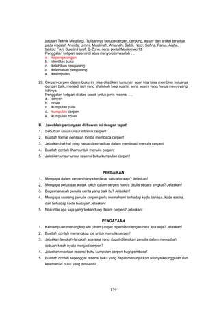 jurusan Teknik Metalurgi. Tulisannya berupa cerpen, cerbung, essay dan artikel tersebar
   pada majalah Annida, Ummi, Muslimah, Amanah, Sabili, Noor, Safina, Paras, Aisha,
   tabloid Fikri, Buletin Hanif, Q-Zone, serta portal Moslemworld.
   Penggalan kutipan resensi di atas menyoroti masalah …
   a. kepengarangan
   b. identitas buku
   c. kelebihan pengarang
   d. kelemahan pengarang
   e. kesimpulan

20. Cerpen-cerpen dalam buku ini bisa dijadikan tuntunan agar kita bisa membina keluarga
    dengan baik, menjadi istri yang shalehah bagi suami, serta suami yang harus menyayangi
    istrinya.
    Penggalan kutipan di atas cocok untuk jenis resensi ….
    a. cerpen
    b. novel
    c. kumpulan puisi
    d. kumpulan cerpen
    e. kumpulan novel

B. Jawablah pertanyaan di bawah ini dengan tepat!
1. Sebutkan unsur-unsur intrinsik cerpen!
2. Buatlah format penilaian lomba membaca cerpen!
3. Jelaskan hal-hal yang harus diperhatikan dalam membuat/ menulis cerpen!
4. Buatlah contoh ilham untuk menulis cerpen!
5. Jelaskan unsur-unsur resensi buku kumpulan cerpen!



                                      PERBAIKAN
1. Mengapa dalam cerpen hanya terdapat satu alur saja? Jelaskan!
2. Mengapa pelukisan watak tokoh dalam cerpen hanya ditulis secara singkat? Jelaskan!
3. Bagaimanakah penulis cerita yang baik itu? Jelaskan!
4. Mengapa seorang penulis cerpen perlu memahami terhadap kode bahasa, kode sastra,
   dan terhadap kode budaya? Jelaskan!
5. Nilai-nilai apa saja yang terkandung dalam cerpen? Jelaskan!


                                      PENGAYAAN
1. Kemampuan menangkap ide (ilham) dapat diperoleh dengan cara apa saja? Jelaskan!
2. Buatlah contoh menangkap ide untuk menulis cerpen!
3. Jelaskan langkah-langkah apa saja yang dapat dilakukan penulis dalam mengubah
   sebuah kisah nyata menjadi cerpen?
4. Jelaskan manfaat resensi buku kumpulan cerpen bagi pembaca!
5. Buatlah contoh sepenggal resensi buku yang dapat menunjukkan adanya keunggulan dan
   kelemahan buku yang diresensi!




                                            139
 