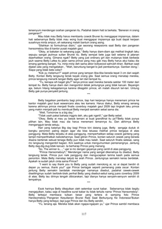 tersenyum mendengar ocehan pangeran itu. Padahal dalam hati ia berkata, “Beneran ni orang
pangeran?”
         Mau tidak mau Betty harus membantu cowok Brunei itu menggapai impiannya, dalam
hati sebenarnya Betty tidak mau wong buat menggapai impiannya aja buat dapat kerjaan
susahnya minta ampun, eh sekarang malah bantuin orang asing.
         “Silahkan isi formulirnya disini,” ujar seorang resepsionis saat Betty dan pangeran
hansomeboy tiba di kantor pusat majalah gaul.
         “Okey, ai bakalan isi sekarang juga,” Betty hanya diam-diam aja melihat tingkah laku
sepupu sangat jauhnya sultan Brunei itu. Betty sempat bete juga tadi selama di jalanan
diperhatikan orang. Gimana ngak? Betty yang just ordinary girl dan mukanya tidak berbeda
jauh saama Betty Lafea itu jalan sama prince yang mau gak mau Betty harus akui kalau dia
emang ganteng banget. Ya, mirip-mirip deh sama aktor bollywood sahrukh khan. Bahkan saat
dijalan ada yang mengatakan , “Wah, beruntung banget lo jadi pembantunya. Gantian dong,”.
Siapa yang tidak bete coba?
         “Kok yu melamun?” wajah prince yang tampan tiba-tiba berada tepat 3 cm dari wajah
Betty. Kontan Betty langsung teriak kayak orang gila. Saat semua orang menatap mereka,
prince langsung menarik tangan Betty agar lari dari tempat itu.
          “Yu, kenapa sih kaget gitu?” tanya prince saat mereka berada sekitar 100 meter dari
tempat itu. Betty hanya diam dan mengontrol detak jantungnya yang tidak karuan. Bayangin
aja, belum hilang kekagetannya karena dikagetin prince, eh malah disuruh lari-lari. Untung
Betty gak punya penyakit jantung.
                                                    ***

          Betty bagaikan pembantu bagi prince, tiap hari kerjanya hanya menemani prince ke
kantor majalah gaul buat wawancara atau tes kamera. Harus diakui, Betty emang senang
karena akhirnya prince menjadi finalis coverboy majalah gaul 2009 tapi tingkah laku prince
yang makin menjadi-jadi itu membuat Betty menjadi semakin sebal sama dia.
           “Well, Tomorrow is a big day,”
          “Tidak usah pakai bahasa inggris deh, aku gak ngerti!,” ujar Betty sebel.
          “Okey, Betty ai mau yu besok temani ai buat grandfinal itu ya?”Betty tidak punya
pilihan lain, Mau tidak mau dia harus menemani temannya itu. Dan akhirnya Betty
mengangguk tanda setuju.
          Hari yang katanya Big day bagi Prince kini datang juga, Betty sengaja duduk di
bangku penonton paling depan agar dia bisa leluasa melihat prince bergaya di atas
panggung. Mata Betty terpaku di atas panggung, memperhatikan setiap cowok ganteng yang
tampil memperlihatkan kebolehannya. Saat giliran Prince, kontan seluruh cewek yang berada
disana berteriak sekuat tenaga Betty pun tidak mau kalah. Saat seluruh finalis selesai, sang
mc langsung mengambil bagian. Kini saatnya untuk mengumumkan pemenangnya. Jantung
Betty dag-dig-dug tidak karuan. Ia berharap Prince yang menang.
          “So, The winner is....,” ujar si mc dengan gayanya yang centil di atas panggung.
           “Prince Hansomeboy!!,” Mendengar nama yang sangat dikenalnya itu disebut, Betty
langsung teriak. Prince pun naik panggung dan mengucapkan terima kasih pada semua
penonton. Mata Betty menatap takjub ke arah Prince. Jantungnya semakin keras berdetak.
Apakah ia sudah jatuh cinta sama Prince?
            “I want to say thank you to Betty yang sudah menolong ai, so ai dapat berdiri di
depan yu semua, thank you!” ujar Prince berlagak seperti pemenang piala oscar. Kontan
jantung Betty semakin berdetak mendengar namanya disebut, padahal cewek-cewek
diselilinginya sudah berbisik-bisik perihal Betty yang disebut-sebut sang juara coverboy 2009
di atas. Betty tau dirinya tengah dibicarakan, tapi dianya hanya senyam-senyum sendiri di
tempatnya.
                                                     ***

       Esok harinya Betty dikejutkan oleh selembar surat kabar. Sebenarnya tidak begitu
mengejutkan, kalau saja di headline surat kabar itu tidak tertulis nama “Prince Hansomeboy”.
Betty terkejut membaca tulisan besar yang tertera di samping foto Prince
Handsomeboy.“Pangeran Kesultanan Brunei Raib Saat Berkunjung Ke Indonesia”Bukan
hanya Betty yang terkejut, tapi juga Prince dan ibu Betty sendiri.
       “Yu, tenang aja. Mereka tidak akan ngapa-ngapain yu,” ujar Prince sambil membaca


                                            117
 