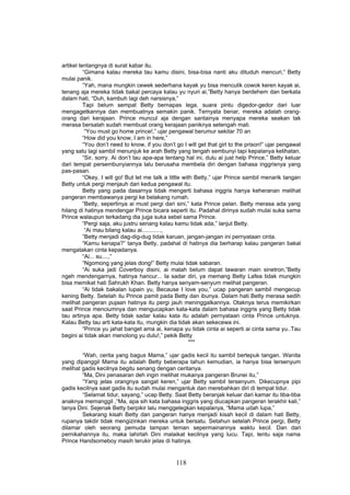artikel tentangnya di surat kabar itu.
          “Gimana kalau mereka tau kamu disini, bisa-bisa nanti aku dituduh mencuri,” Betty
mulai panik.
          “Yah, mana mungkin cewek sederhana kayak yu bisa menculik cowok keren kayak ai,
tenang aja mereka tidak bakal percaya kalau yu nyuri ai,”Betty hanya berdehem dan berkata
dalam hati, “Duh, kambuh lagi deh narsisnya,”
          Tapi belum sempat Betty bernapas lega, suara pintu digedor-gedor dari luar
mengagetkannya dan membuatnya semakin panik. Ternyata benar, mereka adalah orang-
orang dari kerajaan. Prince muncul aja dengan santainya menyapa mereka seakan tak
merasa bersalah sudah membuat orang kerajaan paniknya setengah mati.
           “You must go home prince!,” ujar pengawal berumur sekitar 70 an
          “How did you know, I am in here,”
          “You don’t need to know, if you don’t go I will get that girl to the prison!” ujar pengawal
yang satu lagi sambil menunjuk ke arah Betty yang tengah sembunyi tapi kepalanya kelihatan.
          “Sir, sorry. Ai don’t tau apa-apa tentang hal ini, dulu ai just help Prince,” Betty keluar
dari tempat persembunyiannya lalu berusaha membela diri dengan bahasa inggrisnya yang
pas-pasan.
          “Okey, I will go! But let me talk a little with Betty,” ujar Prince sambil menarik tangan
Betty untuk pergi menjauh dari kedua pengawal itu.
          Betty yang pada dasarnya tidak mengerti bahasa inggris hanya keheranan melihat
pangeran membawanya pergi ke belakang rumah.
          “Betty, sepertinya ai must pergi dari sini,” kata Prince pelan. Betty merasa ada yang
hilang di hatinya mendengar Prince bicara seperti itu. Padahal dirinya sudah mulai suka sama
Prince walaupun terkadang dia juga suka sebel sama Prince.
          “Pergi saja, aku justru senang kalau kamu tidak ada,” lanjut Betty.
           “Ai mau bilang kalau ai............,
          ”Betty menjadi dag-dig-dug tidak karuan, jangan-jangan ini pernyataan cinta.
          “Kamu kenapa?” tanya Betty, padahal di hatinya dia berharap kalau pangeran bakal
mengatakan cinta kepadanya.
          “Ai... su....,”
          “Ngomong yang jelas dong!” Betty mulai tidak sabaran.
          “Ai suka jadi Coverboy disini, ai malah belum dapat tawaran main sinetron,”Betty
ngeh mendengarnya, hatinya hancur... Ia sadar diri, ya memang Betty Lafea tidak mungkin
bisa memikat hati Sahrukh Khan. Betty hanya senyam-senyum melihat pangeran.
          “Ai tidak bakalan lupain yu, Because I love you,” ucap pangeran sambil mengecup
kening Betty. Setelah itu Prince pamit pada Betty dan ibunya. Dalam hati Betty merasa sedih
melihat pangeran pujaan hatinya itu pergi jauh meninggalkannya. Otaknya terus memikirkan
saat Prince menciumnya dan mengucapkan kata-kata dalam bahasa inggris yang Betty tidak
tau artinya apa. Betty tidak sadar kalau kata itu adalah pernyataan cinta Prince untuknya.
Kalau Betty tau arti kata-kata itu, mungkin dia tidak akan sekecewa ini.
          “Prince yu jahat banget ama ai, kenapa yu tidak cinta ai seperti ai cinta sama yu..Tau
begini ai tidak akan menolong yu dulu!,” pekik Betty
                                                        ***

        “Wah, cerita yang bagus Mama,” ujar gadis kecil itu sambil bertepuk tangan. Wanita
yang dipanggil Mama itu adalah Betty beberapa tahun kemudian, ia hanya bisa tersenyum
melihat gadis kecilnya begitu senang dengan ceritanya.
        “Ma, Dini penasaran deh ingin melihat mukanya pangeran Brunei itu,”
        “Yang jelas orangnya sangat keren,” ujar Betty sambil tersenyum. Dikecupnya pipi
gadis kecilnya saat gadis itu sudah mulai mengantuk dan merebahkan diri di tempat tidur.
        “Selamat tidur, sayang,” ucap Betty. Saat Betty beranjak keluar dari kamar itu tiba-tiba
anaknya memanggil ,“Ma, apa sih kata bahasa inggris yang diucapkan pangeran terakhir kali,”
tanya Dini. Sejenak Betty berpikir lalu menggelegkan kepalanya, “Mama udah lupa,”
        Sekarang kisah Betty dan pangeran hanya menjadi kisah kecil di dalam hati Betty,
rupanya takdir tidak mengizinkan mereka untuk bersatu. Setahun setelah Prince pergi, Betty
dilamar oleh seorang pemuda tampan teman sepermainannya waktu kecil. Dan dari
pernikahannya itu, maka lahirlah Dini malaikat kecilnya yang lucu. Tapi, tentu saja nama
Prince Handsomeboy masih terukir jelas di hatinya.


                                                118
 