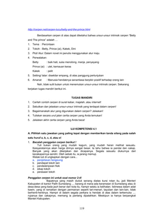 http://cerpen.net/cerpen-lucu/betty-and-the-prince.html

        Berdasarkan cerpen di atas dapat diketahui bahwa unsur-unsur intrinsik cerpen “Betty
and The prince” adalah …
1. Tema : Percintaan
2. Tokoh : Betty, Prince (ai), Kakek, Dini
3. Plot/ Alur: Dalam novel ini penulis menggunakan alur maju
4. Perwatakan:
    Betty       : baik hati, suka menolong, manja, penyayang
    Prince (ai) : ulet, kemauan keras
    Kakek       : pelit
5. Setting/ latar: disekitar empang, di atas panggung pertunjukan
6. Amanat       : Manusia hendaknya senantiasa berpikir positif terhadap orang lain
        Nah, tidak sulit bukan untuk menemukan unsur-unsur intrinsik cerpen. Sekarang
kerjakan tugas mandiri berikut ini.


                                        TUGAS MANDIRI
1. Carilah contoh cerpen di surat kabar, majalah, atau internet!
2. Sebutkan dan jelaskan unsur-unsur intrinsik yang terdapat dalam cerpen!
3. Bagaimanakah alur yang digunakan dalam cerpen? Jelaskan!
4. Tuliskan secara urut jalan cerita cerpen yang Anda temukan!
5. Jelaskan akhir cerita cerpen yang Anda baca!


                                      UJI KOMPETENSI 4.1
A. Pilihlah satu jawaban yang paling tepat dengan memberikan tanda silang pada salah
satu huruf a, b, c, d, atau e!
1. Bacalah penggalan cerpen berikut !
       Tuti bukan orang yang mudah kagum, yang mudah heran melihat sesuatu.
   Keisyaratannya akan harga dirinya sangat besar. Ia tahu bahwa ia pandai dan cakap.
   Banyak yang akan dikerjakan dan dicapainya. Segala sesuatu diukurnya dari
   kecakapannya sendiri. Oleh sebab itu, ia jarang memuji.
   Watak tuti di ungkapkan dengan cara...
   a. penjelasan langsung
   b. pendapat tokoh lain
   c. pendeskripsian fisik
   d. sikap tokoh
   e. perasaan tokoh

Penggalan cerpen ini untuk soal nomor 2-4!
                Bapaknya yang masih duduk senang diatas kursi rotan itu, jadi Menteri
Kabupaten di kantor Patih Sumedang .... barang di mana ada keramaian di Sumedang atau di
desa-desa yang tiada jauh benar dari kota itu, hampir selalu ia kelihatan. Istimewa dalam adat
kawin, yang di ramaikan dengan permainan seperti tari-menari, tayuban dan lain-lain, tidak
berhenti-hentinya. Hampir di dalam segala perkara is hendak di atas dalam terkemuka ....
rupanya dan cakapnya, memang ia pantang dipatahkan. Meskipun ia hanya berpangkat
Manteri Kabupaten.


                                             119
 