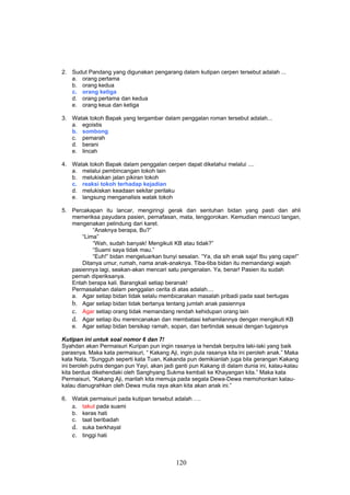 2. Sudut Pandang yang digunakan pengarang dalam kutipan cerpen tersebut adalah ...
   a. orang pertama
   b. orang kedua
   c. orang ketiga
   d. orang pertama dan kedua
   e. orang keua dan ketiga

3. Watak tokoh Bapak yang tergambar dalam penggalan roman tersebut adalah...
   a. egoistis
   b. sombong
   c. pemarah
   d. berani
   e. lincah

4. Watak tokoh Bapak dalam penggalan cerpen dapat diketahui melalui ....
   a. melalui pembincangan tokoh lain
   b. melukiskan jalan pikiran tokoh
   c. reaksi tokoh terhadap kejadian
   d. melukiskan keadaan sekitar perilaku
   e. langsung menganalisis watak tokoh

5. Percakapan itu lancar, mengiringi gerak dan sentuhan bidan yang pasti dan ahli
   memeriksa payudara pasien, pernafasan, mata, tenggorokan. Kemudian mencuci tangan,
   mengenakan pelindung dari karet.
           “Anaknya berapa, Bu?”
       “Lima”
           “Wah, sudah banyak! Mengikuti KB atau tidak?”
           “Suami saya tidak mau.”
           “Euh!” bidan mengeluarkan bunyi sesalan. “Ya, dia sih enak saja! Ibu yang cape!”
       Ditanya umur, rumah, nama anak-anaknya. Tiba-tiba bidan itu memandangi wajah
   pasiennya lagi, seakan-akan mencari satu pengenalan. Ya, benar! Pasien itu sudah
   pernah diperiksanya.
   Entah berapa kali. Barangkali setiap beranak!
   Permasalahan dalam penggalan cerita di atas adalah....
   a. Agar setiap bidan tidak selalu membicarakan masalah pribadi pada saat bertugas
   b. Agar setiap bidan tidak bertanya tentang jumlah anak pasiennya
   c. Agar setiap orang tidak memandang rendah kehidupan orang lain
   d. Agar setiap ibu merencanakan dan membatasi kehamilannya dengan mengikuti KB
   e. Agar setiap bidan bersikap ramah, sopan, dan bertindak sesuai dengan tugasnya

Kutipan ini untuk soal nomor 6 dan 7!
Syahdan akan Permaisuri Kuripan pun ingin rasanya ia hendak berputra laki-laki yang baik
parasnya. Maka kata permaisuri, “ Kakang Aji, ingin pula rasanya kita ini peroleh anak.” Maka
kata Nata, “Sungguh seperti kata Tuan, Kakanda pun demikianlah juga bila gerangan Kakang
ini beroleh putra dengan pun Yayi, akan jadi ganti pun Kakang di dalam dunia ini, kalau-kalau
kita berdua dikehendaki oleh Sanghyang Sukma kembali ke Khayangan kita.” Maka kata
Permaisuri, ”Kakang Aji, marilah kita memuja pada segala Dewa-Dewa memohonkan kalau-
kalau dianugrahkan oleh Dewa mulia raya akan kita akan anak ini.”

6. Watak permaisuri pada kutipan tersebut adalah ….
   a. takut pada suami
   b. keras hati
   c. taat beribadah
   d. suka berkhayal
   e. tinggi hati



                                            120
 