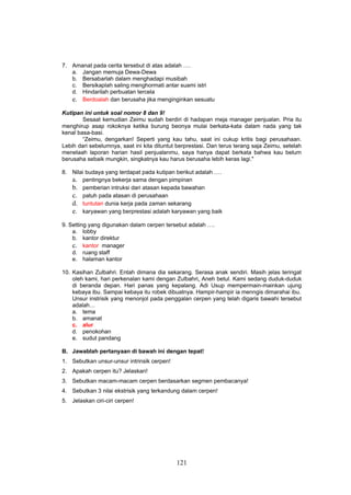 7. Amanat pada cerita tersebut di atas adalah ….
   a. Jangan memuja Dewa-Dewa
   b. Bersabarlah dalam menghadapi musibah
   c. Bersikaplah saling menghormati antar suami istri
   d. Hindarilah perbuatan tercela
   e. Berdoalah dan berusaha jika menginginkan sesuatu
Kutipan ini untuk soal nomor 8 dan 9!
        Sesaat kemudian Zeimu sudah berdiri di hadapan meja manager penjualan. Pria itu
menghirup asap rokoknya ketika burung beonya mulai berkata-kata dalam nada yang tak
kenal basa-basi.
        “Zeimu, dengarkan! Seperti yang kau tahu, saat ini cukup kritis bagi perusahaan.
Lebih dari sebelumnya, saat ini kita dituntut berprestasi. Dan terus terang saja Zeimu, setelah
menelaah laporan harian hasil penjualanmu, saya hanya dapat berkata bahwa kau belum
berusaha sebaik mungkin, singkatnya kau harus berusaha lebih keras lagi."

8. Nilai budaya yang terdapat pada kutipan berikut adalah ….
   a. pentingnya bekerja sama dengan pimpinan
   b. pemberian intruksi dari atasan kepada bawahan
   c. patuh pada atasan di perusahaan
   d. tuntutan dunia kerja pada zaman sekarang
   e. karyawan yang berprestasi adalah karyawan yang baik
9. Setting yang digunakan dalam cerpen tersebut adalah ….
    a. lobby
    b. kantor direktur
    c. kantor manager
    d. ruang staff
    e. halaman kantor

10. Kasihan Zulbahri. Entah dimana dia sekarang. Serasa anak sendiri. Masih jelas teringat
    oleh kami, hari perkenalan kami dengan Zulbahri. Aneh betul. Kami sedang duduk-duduk
    di beranda depan. Hari panas yang kepalang. Adi Usup mempermain-mainkan ujung
    kebaya ibu. Sampai kebaya itu robek dibuatnya. Hampir-hampir ia menngis dimarahai ibu.
    Unsur instrisik yang menonjol pada penggalan cerpen yang telah digaris bawahi tersebut
    adalah…
    a. tema
    b. amanat
    c. alur
    d. penokohan
    e. sudut pandang

B. Jawablah pertanyaan di bawah ini dengan tepat!
1. Sebutkan unsur-unsur intrinsik cerpen!
2. Apakah cerpen itu? Jelaskan!
3. Sebutkan macam-macam cerpen berdasarkan segmen pembacanya!
4. Sebutkan 3 nilai ekstrisik yang terkandung dalam cerpen!
5. Jelaskan ciri-ciri cerpen!




                                             121
 