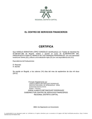 S

REGIONAL DISTRITO CAPITAL

EL CENTRO DE SERVICIOS FINANCIEROS

CERTIFICA
Que HAROLD SEBASTIAN LÓPEZ GONZÁLEZ identificado(a) con Tarjeta de Identidad No
97.080.607.389 de Bogotá, realizó y aprobó el curso de ELABORACIÓN DEL
PRESUPUESTO PARA EL MANEJO DE LAS FINANZAS PERSONALES. con una intensidad
horaria de Veinte (20) y obtuvo una evaluación Apto (A) con una equivalencia de (4.5).
Equivalencia de Evaluaciones:
D: Reprobó
A: Aprobó

2012.12.06

14:57:54

Se expide en Bogotá, a los catorce (14) días del mes de septiembre de dos mil doce
(2012)

Firmado Digitalmente por
JORGE ALBERTO BETANCOURT RODRIGUEZ
SERVICIO NACIONAL DE APRENDIZAJE - SENA
Autenticidad del Documento
Bogotá - Colombia

JORGE ALBERTO BETANCOURT RODRIGUEZ
SUBDIRECTOR CENTRO DE SERVICIOS FINANCIEROS
REGIONAL DISTRITO CAPITAL

SENA: Una Organización con Conocimiento

La autenticidad de este documento puede ser verificada en el registro electrónico que se encuentra en la página web http://certificados.sena.edu.co, bajo el número
940500410265TI97080607389E.

 