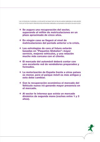 Las conclusiones mostradas a continuación se basan tanto en las encuestas realizadas en este estudio
como en la información obtenida de las entrevistas realizadas a empresarios del sector de automoción:

w Se augura una recuperación del sector,
superando el millón de matriculaciones en un
plazo aproximado de cinco años.
w En ningún caso se llegará al nivel de
matriculaciones del periodo anterior a la crisis.
w Las estrategias de cara al futuro estarán
basadas en “Paquetes Globales”: mayor
servicio, mejores vehículos, y una relación
mucho más cercana con el cliente.
w El mercado del automóvil deberá contar con
una excelente red de vendedores preparados y
formados.
w La motorización de España frente a otros países
es menor, pero el parque móvil es más antiguo y
esto debe cambiar.
w Con la recuperación económica el mercado del
Vehículo nuevo irá ganando mayor presencia en
el mercado.
w Al sector le interesa que exista un mercado
dinámico de segunda mano (coches entre 1 y 3
años).

81

 