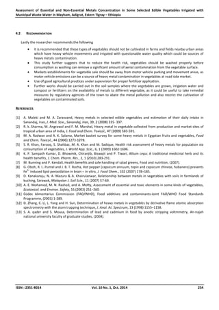 Assessment of Essential and Non-Essential Metals Concentration in Some Selected Edible Vegetables Irrigated with
Municipal Waste Water in Mayham, Adigrat, Estern Tigray – Ethiopia
ISSN : 2351-8014 Vol. 10 No. 1, Oct. 2014 254
4.2 RECOMMENDATION
Lastly the researcher recommends the following
• It is recommended that these types of vegetables should not be cultivated in farms and fields nearby urban areas
which have heavy vehicle movements and irrigated with questionable water quality which could be sources of
heavy metals contamination.
• This study further suggests that to reduce the health risk, vegetables should be washed properly before
consumption as washing can remove a significant amount of aerial contamination from the vegetable surface.
• Markets establishments for vegetable sale should be away from motor vehicle parking and movement areas, as
motor vehicle emissions can be a source of heavy metal contamination in vegetables at road side market.
• Use of good agricultural practices under supervision for proper fertilizer application.
• Further works should be carried out in the soil samples where the vegetables are grown, irrigation water and
compost or fertilizers on the availability of metals to different vegetable, as it could be useful to take remedial
measures by regulatory agencies of the town to abate the metal pollution and also restrict the cultivation of
vegetables on contaminated soils.
REFERENCES
[1] A. Maleki and M. A. Zarasvand, Heavy metals in selected edible vegetables and estimation of their daily intake in
Sanandaj, Iran, J. Med. Scie., Sanandaj, Iran, 39, 2 (2008) 335- 337.
[2] R. k. Sharma, M. Angrawal and F. M. Marshal, Heavy metal in vegetable collected from production and market sites of
tropical urban area of India, J. Food and Chem. Toxicol., 47 (2009) 583-591.
[3] M. A. Radwan and A. K. Salama, Market basket survey for some heavy metals in Egyptian fruits and vegetables, Food
and Chem. Toxicol., 44 (2006) 1273-1278.
[5] S. R. Khan, Farooq, S. Shahbaz, M. A. Khan and M. Sadique, Health risk assessment of heavy metals for population via
consumption of vegetables, J. World App. Scie., 6, 1 (2009) 1602-1606.
[6] K. P. Sampath Kumar, D. Bhowmik, Chiranjib, Biswajit and P. Tiwari, Allium cepa: A traditional medicinal herb and its
health benefits, J. Chem. Pharm. Res., 2, 1 (2010) 283-291.
[7] M. Bunning and P. Kendall, Health benefits and safe handling of salad greens, Food and nutrition, (2007).
[8] G. Oboh, R. L. Puntel and J. B. T. Rocha, Hot pepper (capsicum annuum, tepin and capsicum chinese, habanero) prevents
Fe
2+
induced lipid peroxidation in brain – in vitro, J. Food Chem., 102 (2007) 178–185.
[9] D. Kanakaraju, N. A. Mazura & A. Khairulanwar, Relationship between metals in vegetables with soils in farmlands of
kuching, Sarawak, Malaysian J. Soil Scie., 11 (2007) 57-69.
[10] A. E. Mohamed, M. N. Rashed, and A. Mofty, Assessment of essential and toxic elements in some kinds of vegetables,
Ecotoxicol. and Environ. Safety, 55 (2003) 251–260.
[11] Codex Alimentarius Commission (FAO/WHO), Food additives and contaminants-Joint FAO/WHO Food Standards
Programme, (2001) 1-289.
[12] D. Zhang, C. Li, L. Yang and H. Sun, Determination of heavy metals in vegetables by derivative flame atomic absorption
spectrometry with the atom trapping technique, J. Anal. At. Spectrum, 13 (1998) 1155–1158.
[13] S. A. qader and S. Mousa, Determination of lead and cadmium in food by anodic stripping voltmmetry, An-najah
national university faculty of graduate studies, (2004).
 