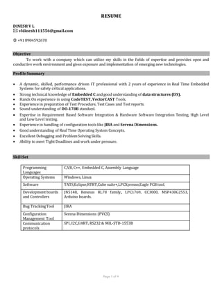 Page 1 of 4
RESUME
DINESH V L
 vldinesh111556@gmail.com
 +91 8904592678
Objective
To work with a company which can utilize my skills in the fields of expertise and provides open and
conductive work environment and gives exposure and implementation of emerging new technologies.
ProfileSummary
 A dynamic, skilled, performance driven IT professional with 2 years of experience in Real Time Embedded
Systems for safety critical applications.
 Strong technical knowledge of Embedded C and good understanding of data structures (DS).
 Hands On experience in using CodeTEST, VectorCAST Tools.
 Experience in preparation of Test Procedure, Test Cases and Test reports.
 Sound understanding of DO-178B standard.
 Expertise in Requirement Based Software Integration & Hardware Software Integration Testing, High Level
and Low Level testing.
 Experience in handling of configuration tools like JIRA and Serena Dimensions.
 Good understanding of Real Time Operating System Concepts.
 Excellent Debugging and Problem Solving Skills.
 Ability to meet Tight Deadlines and work under pressure.
Skill Set
Programming
Languages
C,VB, C++, Embedded C, Assembly Language
Operating Systems Windows, Linux
Software TATS,Eclipse,RTRT,Cube suite+,LPCXpresso,Eagle PCB tool.
Development boards
and Controllers
JN5148, Renesas RL78 family, LPC1769, CC3000, MSP430G2553,
Arduino boards.
Bug TrackingTool JIRA
Configuration
Management Tool
Serena Dimensions (PVCS)
Communication
protocols
SPI, I2C,UART, RS232 & MIL-STD-1553B
 