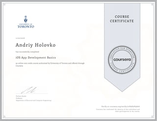 EDUCA
T
ION FOR EVE
R
YONE
CO
U
R
S
E
C E R T I F
I
C
A
TE
COURSE
CERTIFICATE
11/22/2016
Andriy Holovko
iOS App Development Basics
an online non-credit course authorized by University of Toronto and offered through
Coursera
has successfully completed
Parham Aarabi
Professor
Department of Electrical and Computer Engineering
Verify at coursera.org/verify/72VAJS2P9G6U
Coursera has confirmed the identity of this individual and
their participation in the course.
 
