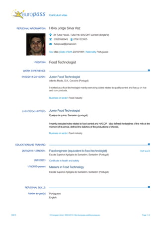 Curriculum vitae
9/9/15 © European Union, 2002-2015 | http://europass.cedefop.europa.eu Page 1 / 2
PERSONAL INFORMATION Hélio Jorge Silva Vaz
31 Tulse House, Tulse Hill, SW2-2HT London (England)
02087686943 07581322005
heliojsvaz@gmail.com
Sex Male | Date of birth 23/10/1991 | Nationality Portuguese
WORK EXPERIENCE
EDUCATIONAND TRAINING
PERSONAL SKILLS
POSITION Food Technologist
01/02/2014–22/10/2014
01/01/2015-31/07/2015
Junior Food Technologist
Atlantic Meals, S.A., Coruche (Portugal)
I worked as a food technologist mainly exercising duties related to quality control and haccp on rice
and corn products.
Business or sector: Food industry
Junior Food Technologist
Queijos da quinta, Santarém (portugal)
I mainly executed roles related to food control and HACCP. I also defined the batches of the milk at the
moment of its arrival, defined the batches of the productions of cheese.
Business or sector: Food industry
26/10/2011–12/09/2014
20/01/2013
1/10/2015-present
Food engineer (equivalent to food technologist) EQF level 6
Escola Superior Agrágria de Santarém, Santarém (Portugal)
Certificate in health and safety
Masters in Food Technology
Escola Superior Agrágria de Santarém, Santarém (Portugal)
Mother tongue(s) Portuguese
English
 