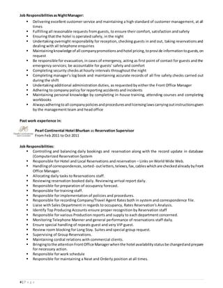 4 | P a g e
Job ResponsibilitiesasNightManager:
 Delivering excellent customer service and maintaining a high standard of customer management, at all
times
 Fulfilling all reasonable requests from guests, to ensure their comfort, satisfaction and safety
 Ensuring that the hotel is operated safely, in the night
 Undertaking overnight responsibility for reception, checking guests in and out, taking reservationsand
dealing with all telephone enquiries
 Maintainingknowledge of all companypromotionsandhotel pricing,toprovide informationtoguests,on
request
 Be responsible for evacuation, in cases of emergency, acting as first point of contact for guests and the
emergency services; be accountable for guests’ safety and comfort
 Completing security checks at hourly intervals throughout the night
 Completing manager’s log book and maintaining accurate records of all fire safety checks carried out
during the shift
 Undertaking additional administration duties, as requested by either the Front Office Manager
 Adhering to company policy for reporting accidents and incidents
 Maintaining personal knowledge by completing in-house training, attending courses and completing
workbooks
 Alwaysadheringtoall companypoliciesandproceduresandlicensinglawscarryingoutinstructionsgiven
by the management team and head office
Past work experience in:
Pearl Continental Hotel Bhurban as Reservation Supervisor
From Feb 2011 to Oct 2011
Job Responsibilities:
 Controlling and balancing daily bookings and reservation along with the record update in database
(Computerized Reservation System
 Responsible for Hotel and Local Reservations and reservation – Links on World Wide Web.
 Handlingof correspondences, sorted- outletters, telexes, fax, cableswhichare checked already byFront
Office Manager.
 Allocating daily tasks to Reservations staff.
 Reviewing reservation booked daily. Reviewing arrival report daily.
 Responsible for preparation of occupancy forecast.
 Responsible for training staff.
 Responsible for implementation of policies and procedures.
 Responsible for recording Company/Travel Agent Rates both in system and correspondence file.
 Liaise with Sales Department in regards to occupancy, Rates Reservation's Analysis.
 Identify Top Producing Accounts ensure proper recognition by Reservation staff
 Responsible for various Production reports and supply to each department concerned.
 Monitoring Telephone Manner and general performance of reservations staff daily.
 Ensure special handling of repeats guest and very VIP guest.
 Review room blocking for Long Stay. Suites and special group request.
 Supervising of Group Reservations.
 Maintaining cordial relations with commercial clients.
 Bringingtothe attention FrontOffice Managerwhenthe hotel availability statusbe changedandprepare
for necessary action.
 Responsible for work schedule
 Responsible for maintaining a Neat and Orderly position at all times.
 