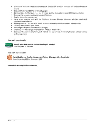 6 | P a g e
 Supervision of weekly schedules. Schedulestaff asnecessary toensure adequate andconsistentlevelsof
service
 Be available to Hotel Staff at all times by pager.
 Consistent check of Banquet Food and Beverage quality, Banquet services and Plate presentation.
 Ensuring that services meet customer specifications.
 Quality of meeting room set-up.
 Liaise on an on-going basis with the Food and Beverage Manager to ensure all client needs and
requirements will be met.
 Working with the Chef and Head Server to ensure all arrangements and details are dealt with.
 Greeting the customer upon arrival.
 Providing quick service for last minute changes.
 Checking Food & Beverage or coffee Break schedule if applicable.
 Dealing with customer complaints, Staff attitude and appearance. Teamwork/Relations with co-workers
and management.
Past work experience in:
Holiday Inn a Hotel Multan as Assistant Banquet Manager
From July2004 to May 2005
Past work experience in:
Faisalabad Serena Hotel as Management Trainee & Banquet Sales Coordinator
From December 2001 to December 2003
References will be provided on demand
 