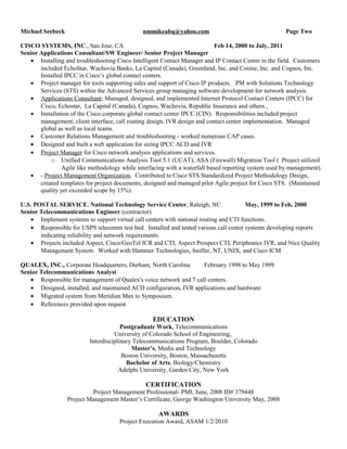 Michael Seebeck nmmikeabq@yahoo.com Page Two
CISCO SYSTEMS, INC., San Jose, CA Feb 14, 2000 to July, 2011
Senior Applications Consultant/SW Engineer/ Senior Project Manager
• Installing and troubleshooting Cisco Intelligent Contact Manager and IP Contact Center in the field. Customers
included EchoStar, Wachovia Banks, La Capital (Canada), Greenland, Inc. and Cosine, Inc. and Cognos, Inc.
Installed IPCC in Cisco’s global contact centers.
• Project manager for tools supporting sales and support of Cisco IP products. PM with Solutions Technology
Services (STS) within the Advanced Services group managing software development for network analysis.
• Applications Consultant; Managed, designed, and implemented Internet Protocol Contact Centers (IPCC) for
Cisco, Echostar, La Capital (Canada), Cognos, Wachovia, Republic Insurance and others.
• Installation of the Cisco corporate global contact center IPCC (CIN). Responsibilities included project
management, client interface, call routing design, IVR design and contact center implementation. Managed
global as well as local teams.
• Customer Relations Management and troubleshooting - worked numerous CAP cases.
• Designed and built a web application for sizing IPCC ACD and IVR
• Project Manager for Cisco network analysis applications and services.
o Unified Communications Analysis Tool 5.1 (UCAT), ASA (Firewall) Migration Tool ( Project utilized
Agile like methodology while interfacing with a waterfall based reporting system used by management).
• - Project Management Organization. Contributed to Cisco STS Standardized Project Methodology Design,
created templates for project documents, designed and managed pilot Agile project for Cisco STS. (Maintained
quality yet exceeded scope by 15%).
U.S. POSTAL SERVICE, National Technology Service Center, Raleigh, NC May, 1999 to Feb, 2000
Senior Telecommunications Engineer (contractor)
• Implement systems to support virtual call centers with national routing and CTI functions.
• Responsible for USPS telecomm test bed. Installed and tested various call center systems developing reports
indicating reliability and network requirements.
• Projects included Aspect, Cisco/GeoTel ICR and CTI, Aspect Prospect CTI, Periphonics IVR, and Nice Quality
Management System. Worked with Hammer Technologies, Sniffer, NT, UNIX, and Cisco ICM
QUALEX, INC., Corporate Headquarters, Durham, North Carolina February 1998 to May 1999
Senior Telecommunications Analyst
• Responsible for management of Qualex's voice network and 7 call centers.
• Designed, installed, and maintained ACD configuration, IVR applications and hardware.
• Migrated system from Meridian Max to Symposium.
• References provided upon request
EDUCATION
Postgraduate Work, Telecommunications
University of Colorado School of Engineering,
Interdisciplinary Telecommunications Program, Boulder, Colorado
Master’s, Media and Technology
Boston University, Boston, Massachusetts
Bachelor of Arts, Biology/Chemistry
Adelphi University, Garden City, New York
CERTIFICATION
Project Management Professional- PMI, June, 2008 ID# 379448
Project Management Master’s Certificate, George Washington University May, 2008
AWARDS
Project Execution Award, ASAM 1/2/2010
 