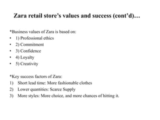 Zara retail store’s values and success (cont’d)…
*Business values of Zara is based on:
• 1) Professional ethics
• 2) Commitment
• 3) Confidence
• 4) Loyalty
• 5) Creativity
*Key success factors of Zara:
1) Short lead time: More fashionable clothes
2) Lower quantities: Scarce Supply
3) More styles: More choice, and more chances of hitting it.
 