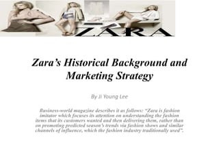 Zara’s Historical Background and
Marketing Strategy
By Ji Young Lee
Business-world magazine describes it as follows: “Zara is fashion
imitator which focuses its attention on understanding the fashion
items that its customers wanted and then delivering them, rather than
on promoting predicted season’s trends via fashion shows and similar
channels of influence, which the fashion industry traditionally used”.
 