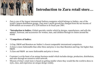Introduction to Zara retail store…
• Zara is one of the largest international fashion companies which belongs to Inditex, one of the
world’s largest distribution groups. Zara store’s profit growth has changed from the net income of
$340 million on revenues of $ 3250 million in its fiscal year 2001.
• *Introduction to Inditex: Global specialty retailer which he designs, manufactures, and sells the
apparel, footwear, and accessories for women, men, and children through its chains around the
world.
• *Competitors of Inditex:
• 1) Gap, H&M and Benetton are Inditex’s closest comparable international competitors.
• 2) Zara is more fashionable than other three and price is less than Benetton and Gap, but higher than
H&M.
• 3) Zara and H&M are more fashionable and price is lower.
• Customer is at the heart of an unique business model which includes design, production, distribution,
and sales through an extensive retail network.
• Mission of Zara’s retail store is based on getting smaller where they would like the world to dress in
style, class, and experience an unique design weekly.
 