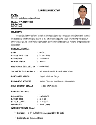 CURRICULUM VITAE
EVAN
E-mail: emdadul.evan@gmail.com
Mobile: +971551759543
BK Gulf LLC
DUBAI U.A.E
OBJECTIVE
The objective of my career is to work in progressive and real Profession atmosphere that enables
me to cope-up with the merging as well as the latest technology and scope for widening the spectrum
of my knowledge. To adopt in any organization, environment and to achieve Personal and professional
satisfaction
PERSONAL DETAILS:
NAME : EVAN
DATE OF BIRTH / AGE : 03-OCT-1986
NATIONALITY : Bangladesh
MARITAL STATUS : Married
EDUCATIONAL QUALIFICATION : Inter Passed
TECHNICAL QUALIFICATION : MS Office (MS Word, Excel & Power Point)
LANGUAGES KNOWN : English, Hindi and Bangla
PERMANENT ADDRESS : Barkait, Chandina, Comilla-3510, Bangladesh
HOME CONTACT DETAILS : +880 1797 500570
PASSPORT DETAILS:
PASSPORT NO : AA7483475
DATE OF ISSUE : 22-12-2011
DATE OF EXPIRY : 21-12-2016
ISSUE PLACE : Dubai (UAE)
WORK EXPERIENCE IN UAE:
 Company : BK Gulf LLC (Since August 2007 till date)
 Designation : Document Clerk
 