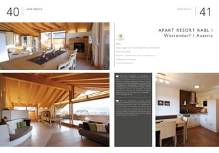 4140
Apartments

Interieur Design | Interior Design: Architekt Dipl. Ing. Michael Stöckl
Neubau | New building
Sommer- u. Wintertouristen | Summer- and winter tourists
■ 8 Apartments | 8 Apartments
www.westendorf-appartements.at
Apart Resort Rabl |
Westendorf | Austria
Apartments
	 Nach ersten Überlegungen ein Wohngebäude mit
Eigentumswohnungn zu errichten, entschied sich der Bauherr
aufgrund der zentralen Lage im Ort ein Haus mit 8
Apartments zur Gästebeherbergung und mit einer großzügi-
gen privaten Wohnung im Dachgeschoss und einem Teil im
2. Obergeschoss für den Eigenbedarf zu errichten. Eine große
Herausforderung war die kurze Bauzeit von knapp 7 Monaten.
Im Erdgeschoss und den 2 darunterliegenden Geschossen
befinden sich 8 Appartements in unterschiedlichen Größen.
Jedes Apartment ist mit einer eigenen Sauna ausgestattet
und hat eine große Terrasse.
	 After initial contemplations to construct residential
buildings with freehold flats, due to the central location in town
the building team decided to make it into a building with 8
apartments for guest accommodation and a spacious private
residence in the attic, and a second part on the 2 upper storeys
for personal use. The short construction time of about 7 months
was quite a challenge. The ground floor and the 2 storeys below
have 8 different sized apartments. Each apartment is equipped
with its own sauna and a large terrace.
E
D
 