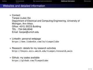 Outline Introductions My research and contributions Additional information References
Websites and detailed information
• Contact:
Tianpei (Luke) Xie
Department of Electrical and Computing Engineering, University of
Michigan, Ann Arbor,
Ofﬁce: 4313, EECS Building
TEL : 734-546-8048
Email: tianpei@umich.edu
• LinkedIn: personal webpage
https://www.linkedin.com/in/tianpeiluke
• Research: details for my research activities
http://tbayes.eecs.umich.edu/tianpei/research_main
• Github: my codes available
https://github.com/TianpeiLuke
10 / 12
 