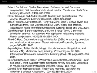 Outline Introductions My research and contributions Additional information References
Peter L Bartlett and Shahar Mendelson. Rademacher and Gaussian
complexities: Risk bounds and structural results. The Journal of Machine
Learning Research, 3:463–482, 2003.
Olivier Bousquet and Andr´e Elisseeff. Stability and generalization. The
Journal of Machine Learning Research, 2:499–526, 2002.
Jason Farquhar, David Hardoon, Hongying Meng, John S Shawe-taylor, and
Sandor Szedmak. Two view learning: SVM-2K, theory and practice.
Advances in neural information processing systems, pages 355–362, 2005.
David Hardoon, Sandor Szedmak, and John Shawe-Taylor. Canonical
correlation analysis: An overview with application to learning methods.
Neural computation, 16(12):2639–2664, 2004.
Alfred O Hero. Geometric entropy minimization (GEM) for anomaly detection
and localization. Advances in Neural Information Processing Systems,
pages 585–592, 2006.
Jiquan Ngiam, Aditya Khosla, Mingyu Kim, Juhan Nam, Honglak Lee, and
Andrew Y Ng. Multimodal deep learning. Proceedings of the 28th
International Conference on Machine Learning (ICML-11), pages 689–696,
2011.
Bernhard Sch¨olkopf, Robert C Williamson, Alex J Smola, John Shawe-Taylor,
and John C Platt. Support vector method for novelty detection. Advances
In Neural Information Processing Systems, 12:582–588, 1999.
David E Tyler. Robust statistics: Theory and methods. Journal of the
American Statistical Association, 103(482):888–889, 2008. 11 / 12
 