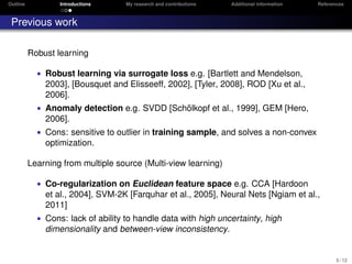 Outline Introductions My research and contributions Additional information References
Previous work
Robust learning
• Robust learning via surrogate loss e.g. [Bartlett and Mendelson,
2003], [Bousquet and Elisseeff, 2002], [Tyler, 2008], ROD [Xu et al.,
2006].
• Anomaly detection e.g. SVDD [Sch¨olkopf et al., 1999], GEM [Hero,
2006].
• Cons: sensitive to outlier in training sample, and solves a non-convex
optimization.
Learning from multiple source (Multi-view learning)
• Co-regularization on Euclidean feature space e.g. CCA [Hardoon
et al., 2004], SVM-2K [Farquhar et al., 2005], Neural Nets [Ngiam et al.,
2011]
• Cons: lack of ability to handle data with high uncertainty, high
dimensionality and between-view inconsistency.
5 / 12
 
