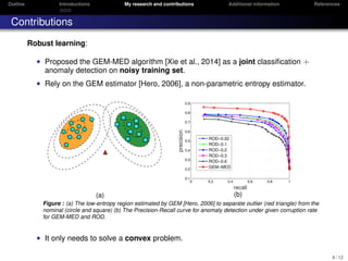 Outline Introductions My research and contributions Additional information References
Contributions
Robust learning:
• Proposed the GEM-MED algorithm [Xie et al., 2014] as a joint classiﬁcation +
anomaly detection on noisy training set.
• Rely on the GEM estimator [Hero, 2006], a non-parametric entropy estimator.
(a)
0 0.2 0.4 0.6 0.8 1
0.1
0.2
0.3
0.4
0.5
0.6
0.7
0.8
0.9
recall
precision
ROD−0.02
ROD−0.1
ROD−0.2
ROD−0.3
ROD−0.6
GEM−MED
(b)
Figure : (a) The low-entropy region estimated by GEM [Hero, 2006] to separate outlier (red triangle) from the
nominal (circle and square) (b) The Precision-Recall curve for anomaly detection under given corruption rate
for GEM-MED and ROD.
• It only needs to solve a convex problem.
6 / 12
 