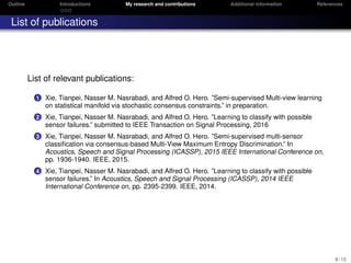 Outline Introductions My research and contributions Additional information References
List of publications
List of relevant publications:
1 Xie, Tianpei, Nasser M. Nasrabadi, and Alfred O. Hero. ”Semi-supervised Multi-view learning
on statistical manifold via stochastic consensus constraints.” in preparation.
2 Xie, Tianpei, Nasser M. Nasrabadi, and Alfred O. Hero. ”Learning to classify with possible
sensor failures.” submitted to IEEE Transaction on Signal Processing, 2016
3 Xie, Tianpei, Nasser M. Nasrabadi, and Alfred O. Hero. ”Semi-supervised multi-sensor
classiﬁcation via consensus-based Multi-View Maximum Entropy Discrimination.” In
Acoustics, Speech and Signal Processing (ICASSP), 2015 IEEE International Conference on,
pp. 1936-1940. IEEE, 2015.
4 Xie, Tianpei, Nasser M. Nasrabadi, and Alfred O. Hero. ”Learning to classify with possible
sensor failures.” In Acoustics, Speech and Signal Processing (ICASSP), 2014 IEEE
International Conference on, pp. 2395-2399. IEEE, 2014.
9 / 12
 