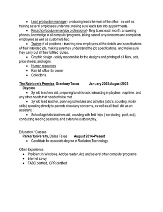  Lead production manager -producing leads formost of the office, as well as
training several employees underme,making sure leads turn into appointments.
 Reception/costumerservice professional - filing taxes each month,answering
phones,knowledge in all computerprograms,taking care of anyconcerns and complaints
employees as well as customers had.
 Trainer of all positions - teaching new employees all the details and specifications
of their intended job, making sure they understand the job specifications, and make sure
they carry outall their fulfilled duties.
 Graphic design -solely responsible forthe designs and printing of all fliers, ads,
price sheets, and signs.
 Human resources
 Ran full office for owner
 Collections
The Rainbow’s Promise,GranburyTexas January 2003-August2003
Daycare
 3yr old teachers aid, preparing lunch/snack,interacting in playtime, nap time, and
any other needs that needed to be met.
 3yr old lead teacher, planning schedules and activities (abc’s,counting, motor
skills) speaking directly to parents aboutany concerns, as well as all that I did as an
assistant.
 Schoolage kids teachers aid, assisting with field trips ( ice skating, pool, ect.),
conducting reading sessions,and extensive outdoorplay.
Education / Classes
Parker University,Dallas Texas August2014-Present
 Candidate for associate degree in Radiation Technology
Other Experience
 Proficient in Windows,Adobe reader,Act, and severalother computerprograms
 Internet savvy
 TABC certified, CPR certified
 